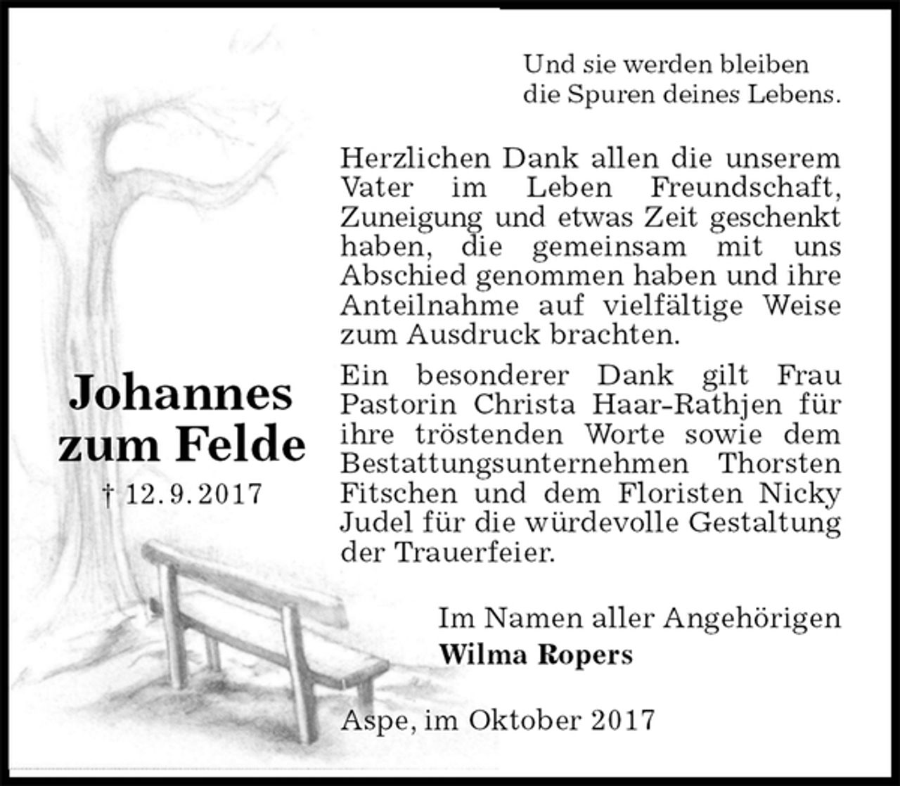 <p>Und sie werden bleiben<br />die Spuren deines Lebens.<br />Herzlichen Dank allen die unserem Vater im Leben Freundschaft,<br />Zuneigung und etwas Zeit geschenkt haben, die gemeinsam mit uns<br />Abschied genommen haben und ihre Anteilnahme auf vielfältige Weise zum Ausdruck brachten.<br />Ein besonderer Dank gilt Frau<br />Pastorin Christa Haar-Rathjen für ihre tröstenden Worte sowie dem Bestattungsunternehmen Thorsten Fitschen und dem Floristen Nicky Judel für die würdevolle Gestaltung der Trauerfeier.<br />Im Namen aller Angehörigen<br />Wilma Ropers<br />Aspe, im Oktober 2017</p><p>Johannes<br />zum Felde<br />† 12. 9. 2017</p>