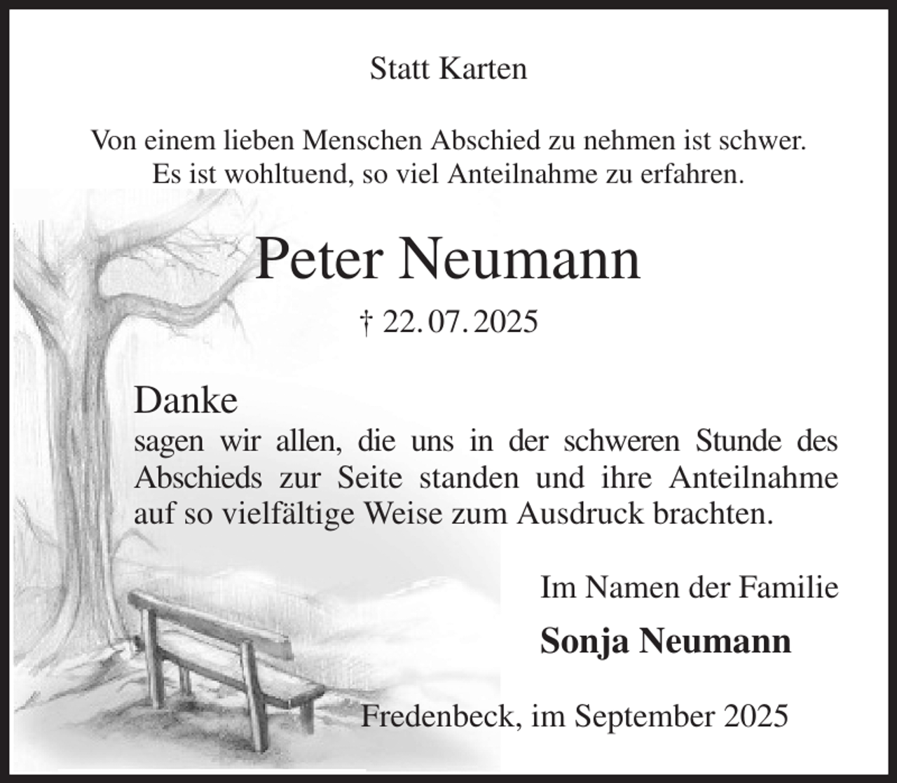 <p>Statt Karten<br />Von einem lieben Menschen Abschied zu nehmen ist schwer.<br />Es ist wohltuend, so viel Anteilnahme zu erfahren.<br />Peter Neumann<br />† 22. 07. 2025<br />Danke<br />sagen wir allen, die uns in der schweren Stunde des<br />Abschieds zur Seite standen und ihre Anteilnahme auf so vielfältige Weise zum Ausdruck brachten.<br />Im Namen der Familie<br />Sonja Neumann<br />Fredenbeck, im September 2025</p>