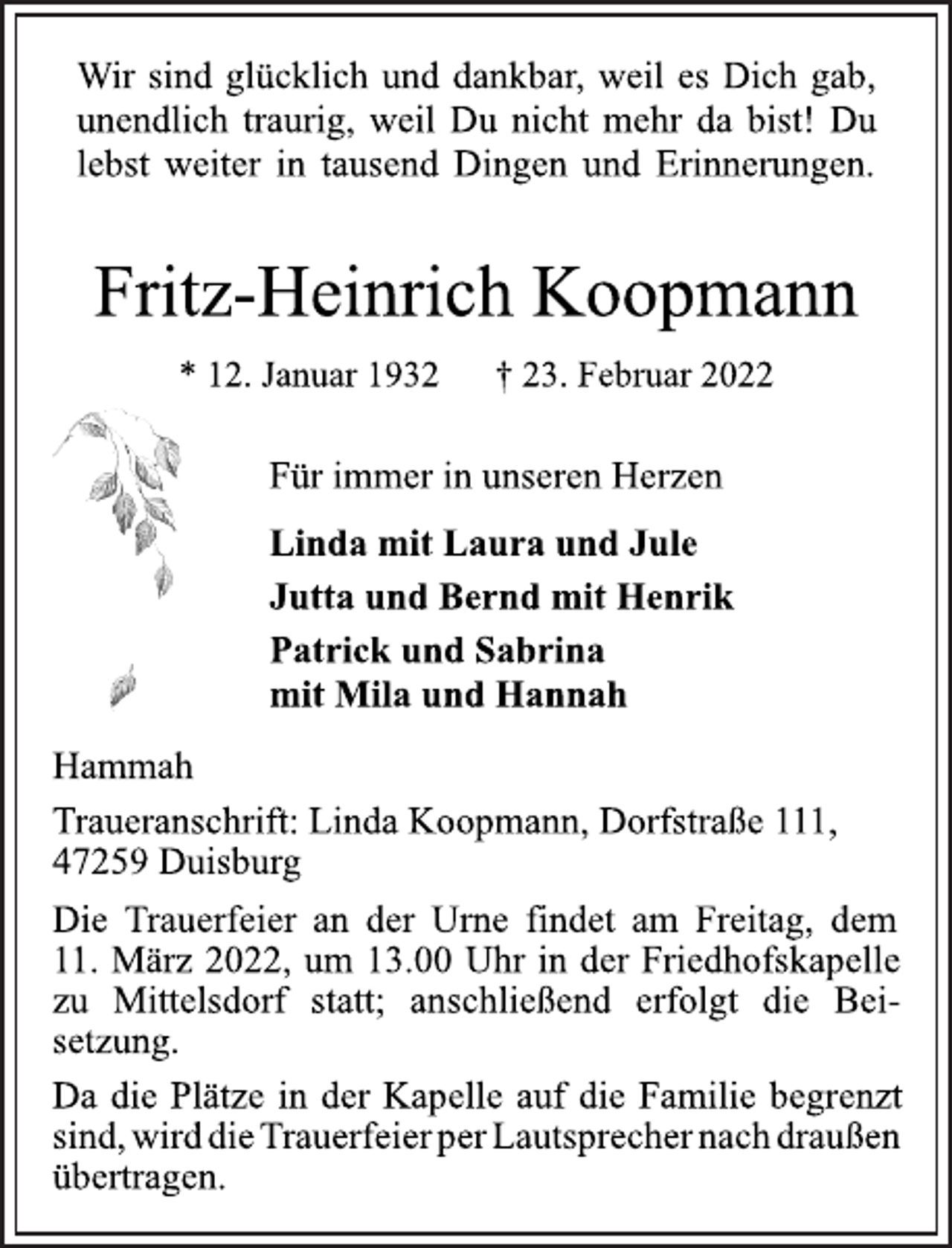 <p>Wir sind glücklich und dankbar, weil es Dich gab,<br />unendlich traurig, weil Du nicht mehr da bist! Du<br />lebst weiter in tausend Dingen und Erinnerungen.<br />Fritz-Heinrich Koopmann<br />* 12. Januar 1932 † 23. Februar 2022<br />Für immer in unseren Herzen<br />Linda mit Laura und Jule<br />Jutta und Bernd mit Henrik<br />Patrick und Sabrina<br />mit Mila und Hannah<br />Hammah<br />Traueranschrift: Linda Koopmann, Dorfstraße 111,<br />47259 Duisburg<br />Die Trauerfeier an der Urne findet am Freitag, dem<br />11. März 2022, um 13.00 Uhr in der Friedhofskapelle<br />zu Mittelsdorf statt; anschließend erfolgt die Beisetzung.<br />Da die Plätze in der Kapelle auf die Familie begrenzt<br />sind, wird die Trauerfeier per Lautsprecher nach draußen<br />übertragen.</p>