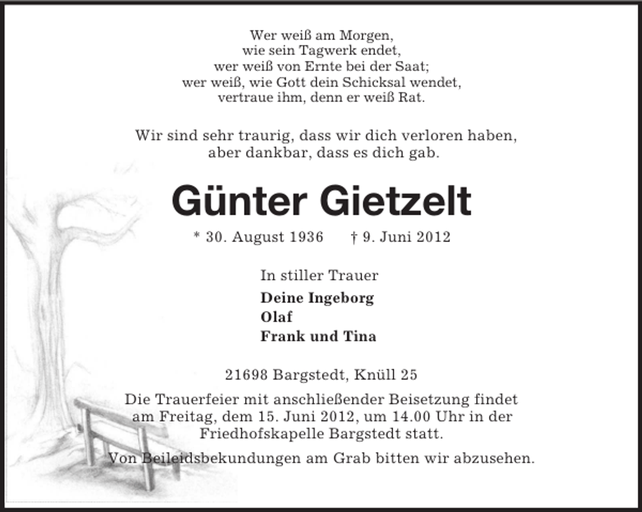 <p>Wer weiß am Morgen,<br />wie sein Tagwerk endet,<br />wer weiß von Ernte bei der Saat;<br />wer weiß, wie Gott dein Schicksal wendet,<br />vertraue ihm, denn er weiß Rat.<br />Wir sind sehr traurig, dass wir dich verloren haben,<br />aber dankbar, dass es dich gab.<br />Günter Gietzelt<br />* 30. August 1936 † 9. Juni 2012<br />In stiller Trauer<br />Deine Ingeborg<br />Olaf<br />Frank und Tina<br />21698 Bargstedt, Knüll 25<br />Die Trauerfeier mit anschließender Beisetzung findet<br />am Freitag, dem 15. Juni 2012, um 14.00 Uhr in der<br />Friedhofskapelle Bargstedt statt.<br />Von Beileidsbekundungen am Grab bitten wir abzusehen.</p>