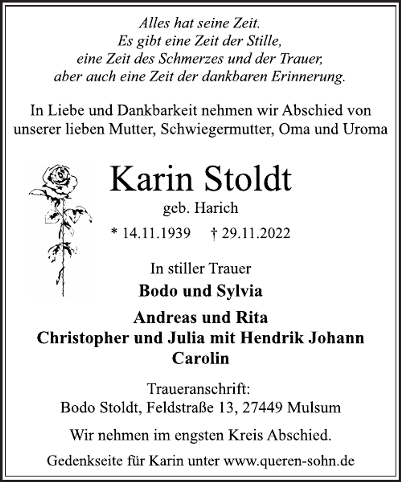 <p>Alles hat seine Zeit.<br />Es gibt eine Zeit der Stille,<br />eine Zeit des Schmerzes und der Trauer,<br />aber auch eine Zeit der dankbaren Erinnerung.<br />In Liebe und Dankbarkeit nehmen wir Abschied von<br />unserer lieben Mutter, Schwiegermutter, Oma und Uroma<br />Karin Stoldt<br />geb. Harich<br />* 14.11.1939 † 29.11.2022<br />In stiller Trauer<br />Bodo und Sylvia<br />Andreas und Rita<br />Christopher und Julia mit Hendrik Johann<br />Carolin<br />Traueranschrift:<br />Bodo Stoldt, Feldstraße 13, 27449 Mulsum<br />Wir nehmen im engsten Kreis Abschied.<br />Gedenkseite für Karin unter www.queren-sohn.de</p>