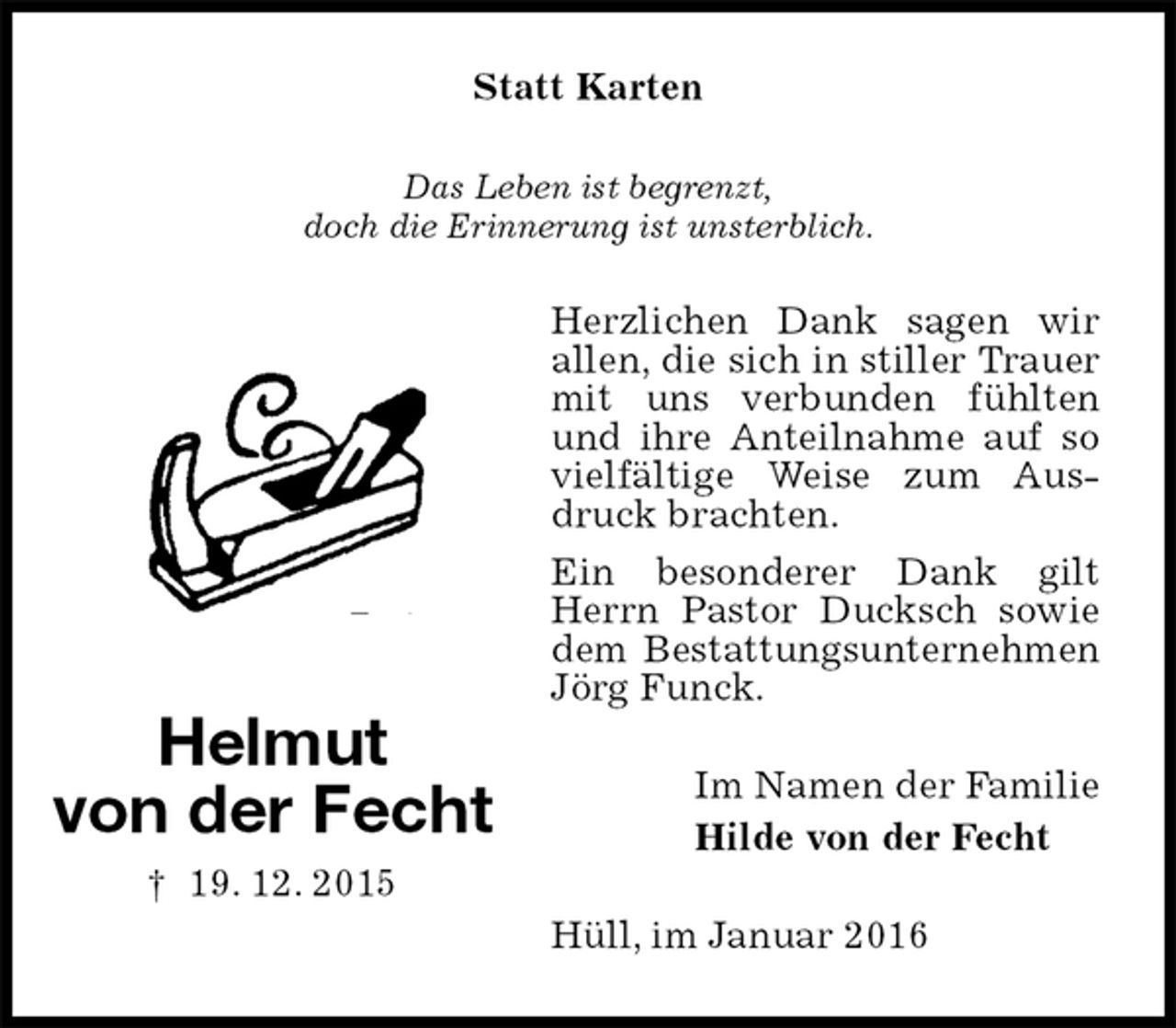 <p>Statt Karten<br />Das Leben ist begrenzt,<br />doch die Erinnerung ist unsterblich.<br />Herzlichen Dank sagen wir allen, die sich in stiller Trauer mit uns verbunden fühlten und ihre Anteilnahme auf so vielfältige Weise zum Ausdruck brachten.<br />Ein besonderer Dank gilt Herrn Pastor Ducksch sowie dem Bestattungsunternehmen Jörg Funck.<br />Im Namen der Familie<br />Hilde von der Fecht<br />Hüll, im Januar 2016</p>
<p>Helmut<br />von der Fecht<br />† 19. 12. 2015</p>
