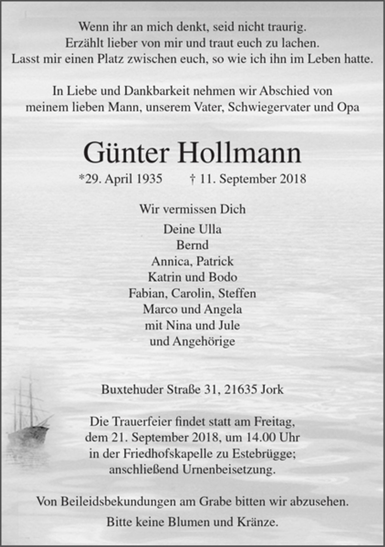 <p>Wenn ihr an mich denkt, seid nicht traurig. Erzählt lieber von mir und traut euch zu lachen. Lasst mir einen Platz zwischen euch, so wie ich ihn im Leben hatte. In Liebe und Dankbarkeit nehmen wir Abschied von meinem lieben Mann, unserem Vater, Schwiegervater und Opa<br />Günter Hollmann<br />*29. April 1935 +11. September 2018<br />Wir vermissen Dich<br />Deine Ulla<br />Bernd<br />Annica, Patrick<br />Katrin und Bodo<br />Fabian, Carolin, Steffen<br />Marco und Angela<br />mit Nina und Jule<br />und Angehörige<br />Buxtehuder Straße 31, 21635 Jork<br />Die Trauerfeier findet statt am Freitag, dem 21. September 2018, um 14:00 Uhr in der Friedhofskapelle zu Estebrügge; anschließend Urnenbeisetzung.<br />Von Beileidsbekundungen am Grabe bitten wir abzusehen.<br />Bitte keine Blumen und Kränze.</p>