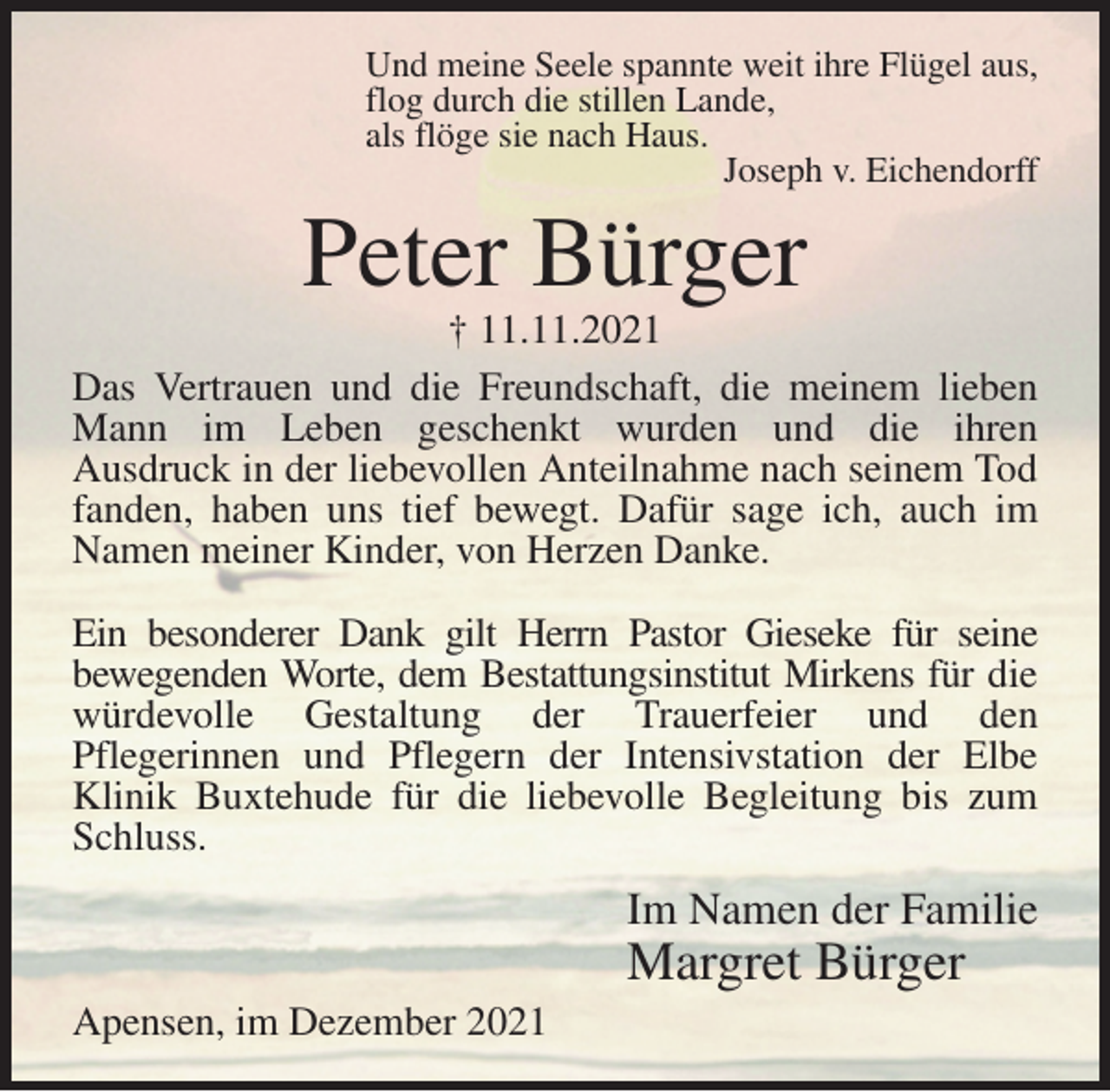 <p>Und meine Seele spannte weit ihre Flügel aus,<br />flog durch die stillen Lande,<br />als flöge sie nach Haus.<br />Joseph v. Eichendorff<br />Peter Bürger<br />† 11.11.2021<br />Das Vertrauen und die Freundschaft, die meinem lieben Mann im Leben geschenkt wurden und die ihren<br />Ausdruck in der liebevollen Anteilnahme nach seinem Tod fanden, haben uns tief bewegt. Dafür sage ich, auch im Namen meiner Kinder, von Herzen Danke.</p>
<p>Ein besonderer Dank gilt Herrn Pastor Gieseke für seine<br />bewegenden Worte, dem Bestattungsinstitut Mirkens für die würdevolle Gestaltung der Trauerfeier und den<br />Pflegerinnen und Pflegern der Intensivstation der Elbe<br />Klinik Buxtehude für die liebevolle Begleitung bis zum Schluss.<br />Im Namen der Familie<br />Margret Bürger<br />Apensen, im Dezember 2021</p>