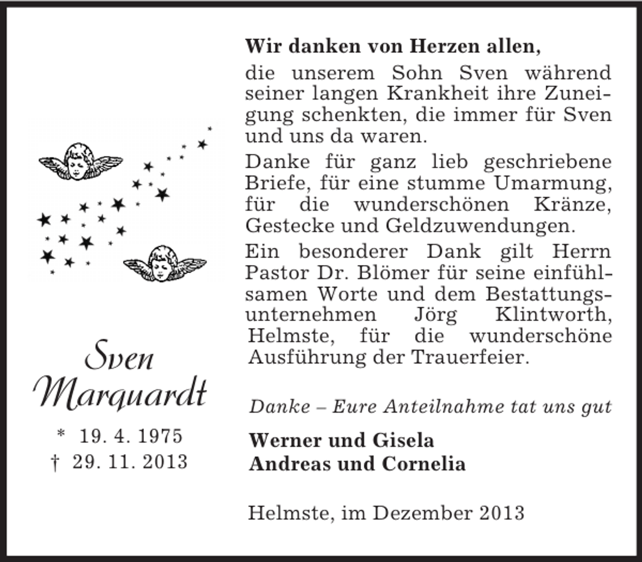<p>Sven<br />Marquardt<br />* 19. 4. 1975<br />† 29. 11. 2013<br />Wir danken von Herzen allen,<br />die unserem Sohn Sven während seiner langen Krankheit ihre Zuneigung schenkten, die immer für Sven und uns da waren.<br />Danke für ganz lieb geschriebene Briefe, für eine stumme Umarmung, für die wunderschönen Kränze,<br />Gestecke und Geldzuwendungen.<br />Ein besonderer Dank gilt Herrn<br />Pastor Dr. Blömer für seine einfühlsamen Worte und dem Bestattungsunternehmen Jörg Klintworth, Helmste, für die wunderschöne<br />Ausführung der Trauerfeier.<br />Danke – Eure Anteilnahme tat uns gut<br />Werner und Gisela<br />Andreas und Cornelia<br />Helmste, im Dezember 2013</p>
