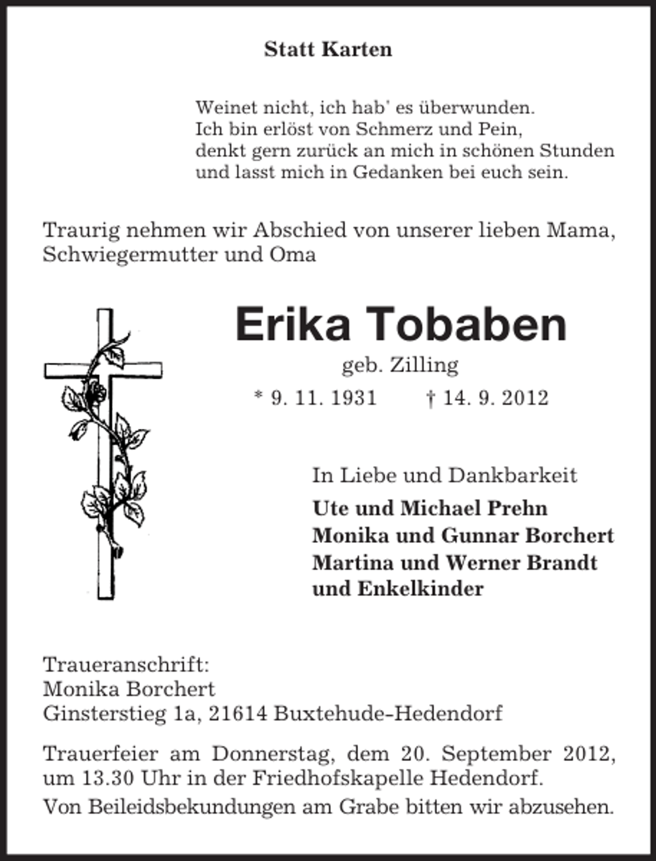 <p>Statt Karten<br />Weinet nicht, ich hab' es überwunden.<br />Ich bin erlöst von Schmerz und Pein,<br />denkt gern zurück an mich in schönen Stunden<br />und lasst mich in Gedanken bei euch sein.</p><p>Traurig nehmen wir Abschied von unserer lieben Mama,<br />Schwiegermutter und Oma</p><p>Erika Tobaben<br />geb. Zilling<br />* 9. 11. 1931<br />† 14. 9. 2012</p><p>In Liebe und Dankbarkeit<br />Ute und Michael Prehn<br />Monika und Gunnar Borchert<br />Martina und Werner Brandt<br />und Enkelkinder</p><p>Traueranschrift:<br />Monika Borchert<br />Ginsterstieg 1a, 21614 Buxtehude-Hedendorf<br />Trauerfeier am Donnerstag, dem 20. September 2012,<br />um 13.30 Uhr in der Friedhofskapelle Hedendorf.<br />Von Beileidsbekundungen am Grabe bitten wir abzusehen.</p>