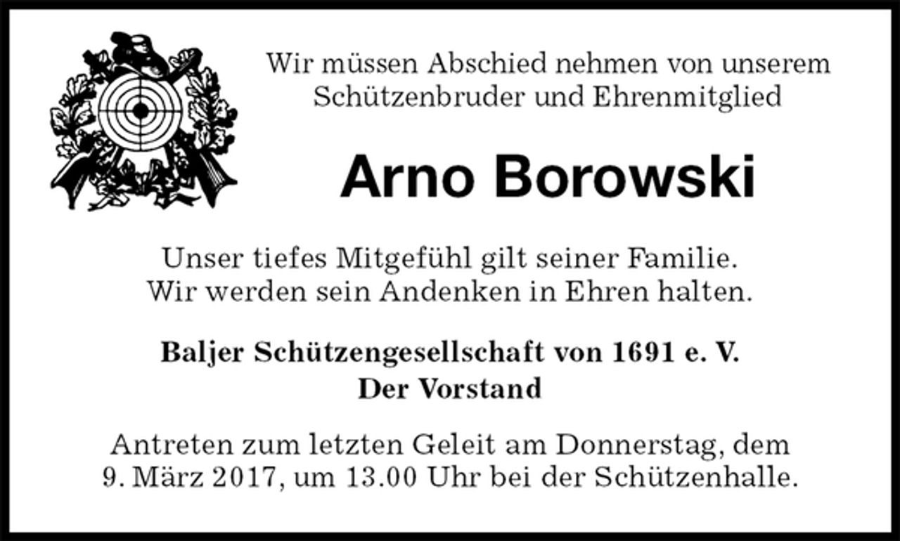 <p>Wir müssen Abschied nehmen von unserem Schützenbruder und Ehrenmitglied<br />Arno Borowski<br />Unser tiefes Mitgefühl gilt seiner Familie.<br />Wir werden sein Andenken in Ehren halten.<br />Baljer Schützengesellschaft von 1691 e. V.<br />Der Vorstand<br />Antreten zum letzten Geleit am Donnerstag, dem<br />9. März 2017, um 13.00 Uhr bei der Schützenhalle.</p>