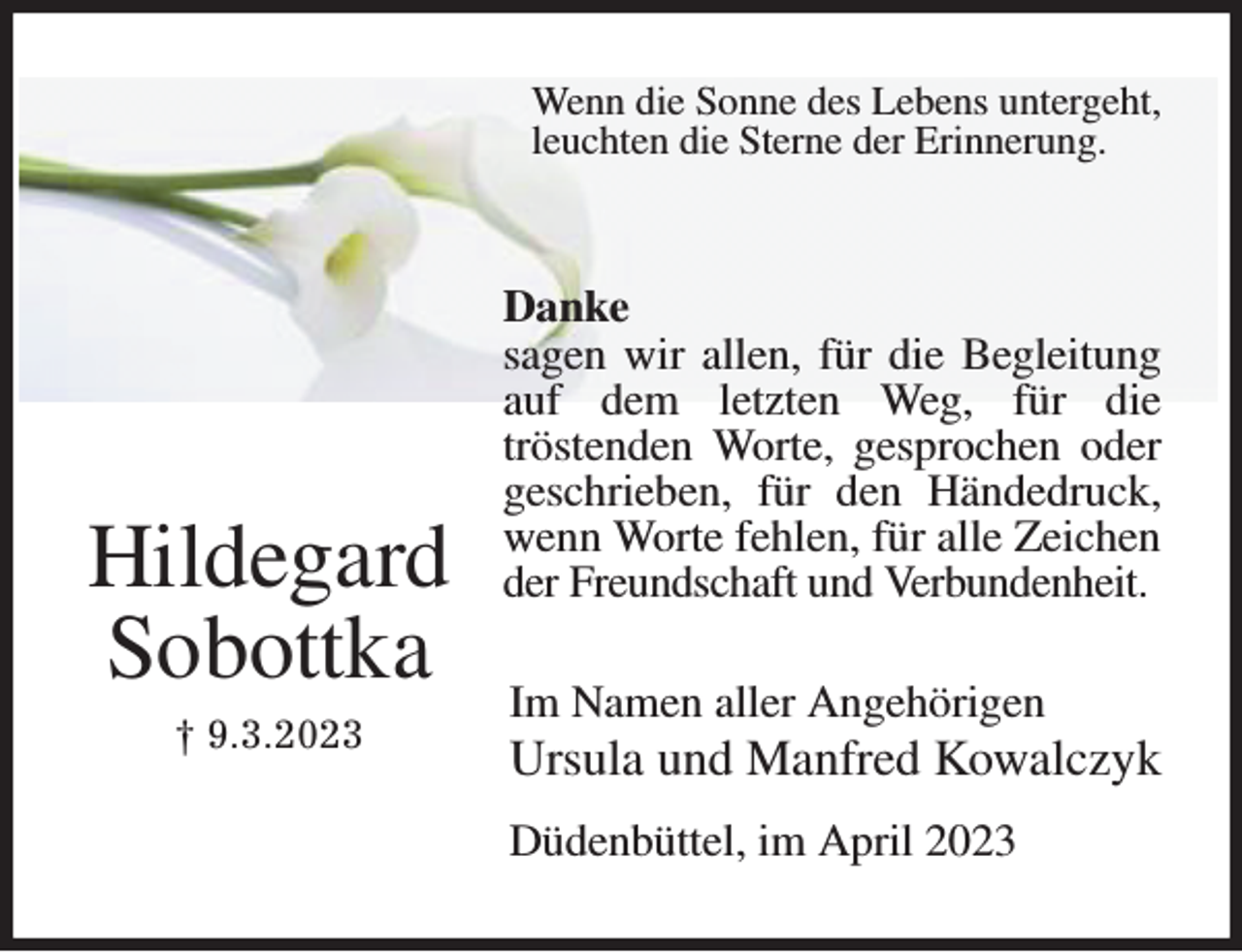 <p>Wenn die Sonne des Lebens untergeht,<br />leuchten die Sterne der Erinnerung.</p><p>Danke<br />sagen wir allen, für die Begleitung auf dem letzten Weg, für die<br />tröstenden Worte, gesprochen oder geschrieben, für den Händedruck, wenn Worte fehlen, für alle Zeichen der Freundschaft und Verbundenheit.<br />Im Namen aller Angehörigen<br />Ursula und Manfred Kowalczyk</p><p>Düdenbüttel, im April 2023</p><p>Hildegard<br />Sobottka<br />† 9.3.2023</p>