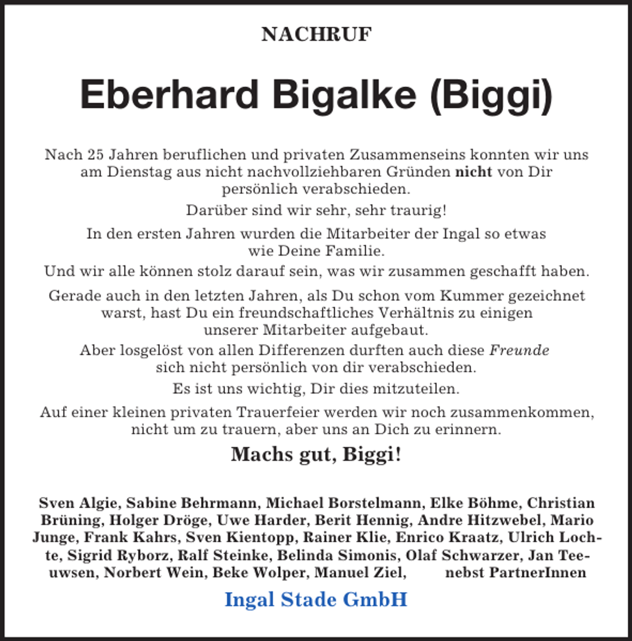 <p>NACHRUF<br />Eberhard Bigalke (Biggi)<br />Nach 25 Jahren beruflichen und privaten Zusammenseins konnten wir uns<br />am Dienstag aus nicht nachvollziehbaren Gründen nicht von Dir<br />persönlich verabschieden.<br />Darüber sind wir sehr, sehr traurig!<br />In den ersten Jahren wurden die Mitarbeiter der Ingal so etwas<br />wie Deine Familie.<br />Und wir alle können stolz darauf sein, was wir zusammen geschafft haben.<br />Gerade auch in den letzten Jahren, als Du schon vom Kummer gezeichnet warst, hast Du ein freundschaftliches Verhältnis zu einigen<br />unserer Mitarbeiter aufgebaut.<br />Aber losgelöst von allen Differenzen durften auch diese Freunde<br />sich nicht persönlich von dir verabschieden.<br />Es ist uns wichtig, Dir dies mitzuteilen.<br />Auf einer kleinen privaten Trauerfeier werden wir noch zusammenkommen, nicht um zu trauern, aber uns an Dich zu erinnern.<br />Machs gut, Biggi!<br />Sven Algie, Sabine Behrmann, Michael Borstelmann, Elke Böhme, Christian Brüning, Holger Dröge, Uwe Harder, Berit Hennig, Andre Hitzwebel, Mario Junge, Frank Kahrs, Sven Kientopp, Rainer Klie, Enrico Kraatz, Ulrich Lochte, Sigrid Ryborz, Ralf Steinke, Belinda Simonis, Olaf Schwarzer, Jan Teeuwsen, Norbert Wein, Beke Wolper, Manuel Ziel, nebst PartnerInnen<br />Ingal Stade GmbH</p>
