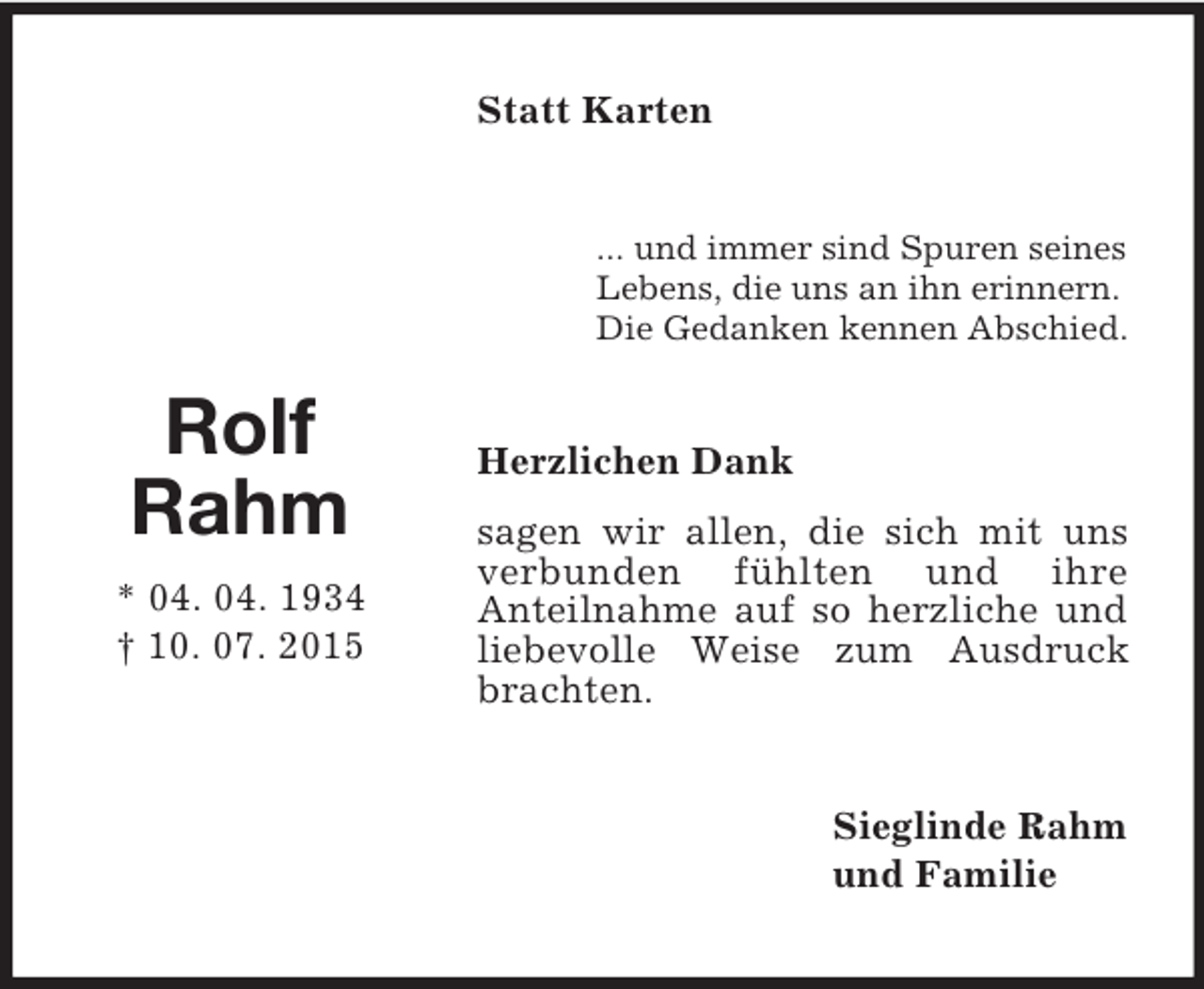 <p>Rolf<br />Rahm<br />* 04. 04. 1934<br />† 10. 07. 2015<br />Statt Karten<br />... und immer sind Spuren seines<br />Lebens, die uns an ihn erinnern.<br />Die Gedanken kennen Abschied.<br />Herzlichen Dank<br />sagen wir allen, die sich mit uns verbunden fühlten und ihre<br />Anteilnahme auf so herzliche und liebevolle Weise zum Ausdruck brachten.<br />Sieglinde Rahm<br />und Familie</p>