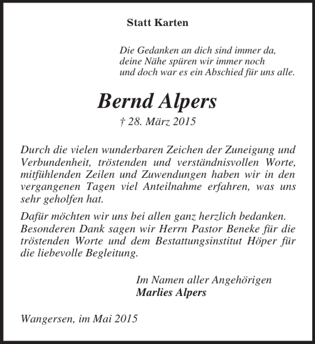 <p>Statt Karten<br />Die Gedanken an dich sind immer da,<br />deine Nähe spüren wir immer noch<br />und doch war es ein Abschied für uns alle.<br />Bernd Alpers<br />† 28. März 2015<br />Durch die vielen wunderbaren Zeichen der Zuneigung und Verbundenheit, tröstenden und verständnisvollen Worte, mitfühlenden Zeilen und Zuwendungen haben wir in den vergangenen Tagen viel Anteilnahme erfahren, was uns sehr geholfen hat.<br />Dafür möchten wir uns bei allen ganz herzlich bedanken.<br />Besonderen Dank sagen wir Herrn Pastor Beneke für die tröstenden Worte und dem Bestattungsinstitut Höper für die liebevolle Begleitung.<br />Im Namen aller Angehörigen<br />Marlies Alpers<br />Wangersen, im Mai 2015</p>
