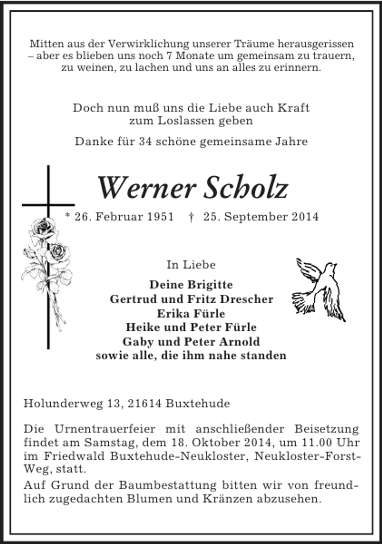 <p>Mitten aus der Verwirklichung unserer Träume herausgerissen<br />– aber es blieben uns noch 7 Monate um gemeinsam zu trauern,<br />zu weinen, zu lachen und uns an alles zu erinnern.<br />Doch nun muß uns die Liebe auch Kraft<br />zum Loslassen geben<br />Danke für 34 schöne gemeinsame Jahre<br />Werner Scholz<br />* 26. Februar 1951 † 25. September 2014<br />In Liebe<br />Deine Brigitte<br />Gertrud und Fritz Drescher<br />Erika Fürle<br />Heike und Peter Fürle<br />Gaby und Peter Arnold<br />sowie alle, die ihm nahe standen<br />Holunderweg 13, 21614 Buxtehude<br />Die Urnentrauerfeier mit anschließender Beisetzung<br />findet am Samstag, dem 18. Oktober 2014, um 11.00 Uhr im Friedwald Buxtehude-Neukloster, Neukloster-Forst-Weg, statt.<br />Auf Grund der Baumbestattung bitten wir von freundlich zugedachten Blumen und Kränzen abzusehen.</p>