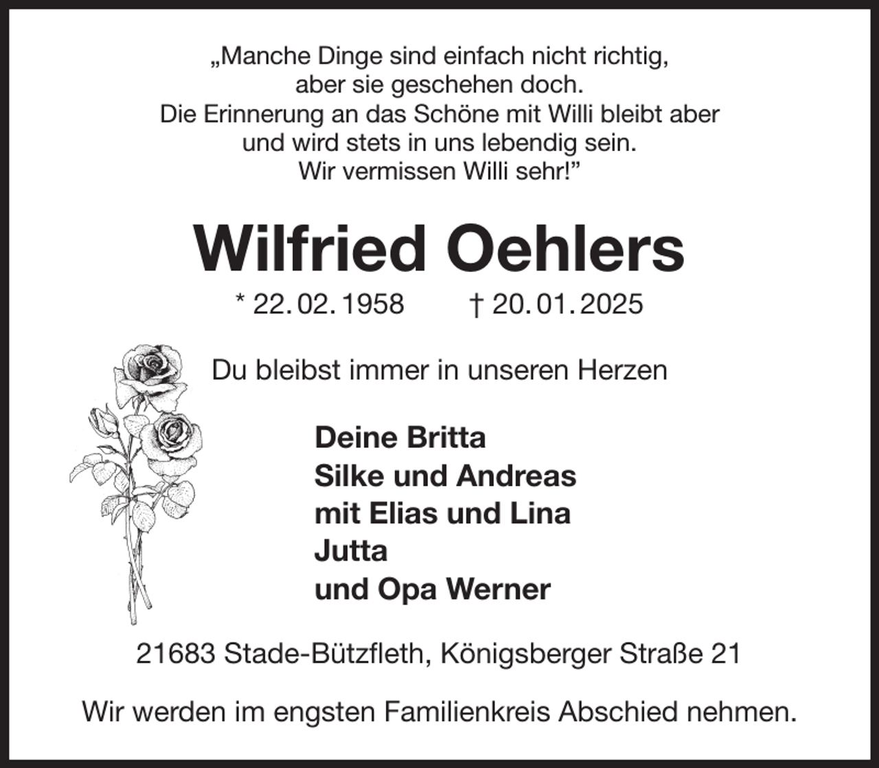 <p>„Manche Dinge sind einfach nicht richtig,<br />aber sie geschehen doch.<br />Die Erinnerung an das Schöne mit Willi bleibt aber<br />und wird stets in uns lebendig sein.<br />Wir vermissen Willi sehr!”<br />Wilfried Oehlers<br />* 22. 02. 1958 † 20. 01. 2025<br />Du bleibst immer in unseren Herzen<br />Deine Britta<br />Silke und Andreas<br />mit Elias und Lina<br />Jutta<br />und Opa Werner<br />21683 Stade-Bützfleth, Königsberger Straße 21</p><p>Wir werden im engsten Familienkreis Abschied nehmen.</p>