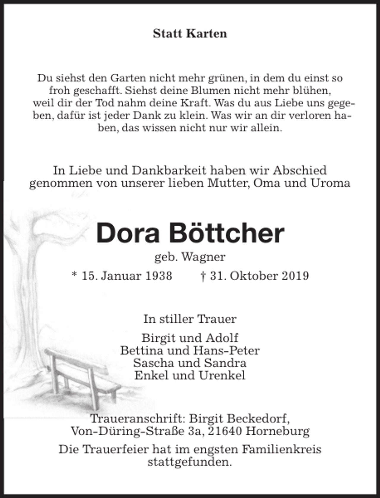 <p>Statt Karten<br />Du siehst den Garten nicht mehr grünen, in dem du einst so<br />froh geschafft. Siehst deine Blumen nicht mehr blühen,<br />weil dir der Tod nahm deine Kraft. Was du aus Liebe uns gegeben, dafür ist jeder Dank zu klein. Was wir an dir verloren haben, das wissen nicht nur wir allein.<br />In Liebe und Dankbarkeit haben wir Abschied<br />genommen von unserer lieben Mutter, Oma und Uroma<br />Dora Böttcher<br />geb. Wagner<br />* 15. Januar 1938 † 31. Oktober 2019<br />In stiller Trauer<br />Birgit und Adolf<br />Bettina und Hans-Peter<br />Sascha und Sandra<br />Enkel und Urenkel<br />Traueranschrift: Birgit Beckedorf,<br />Von-Düring-Straße 3a, 21640 Horneburg<br />Die Trauerfeier hat im engsten Familienkreis<br />stattgefunden.</p>