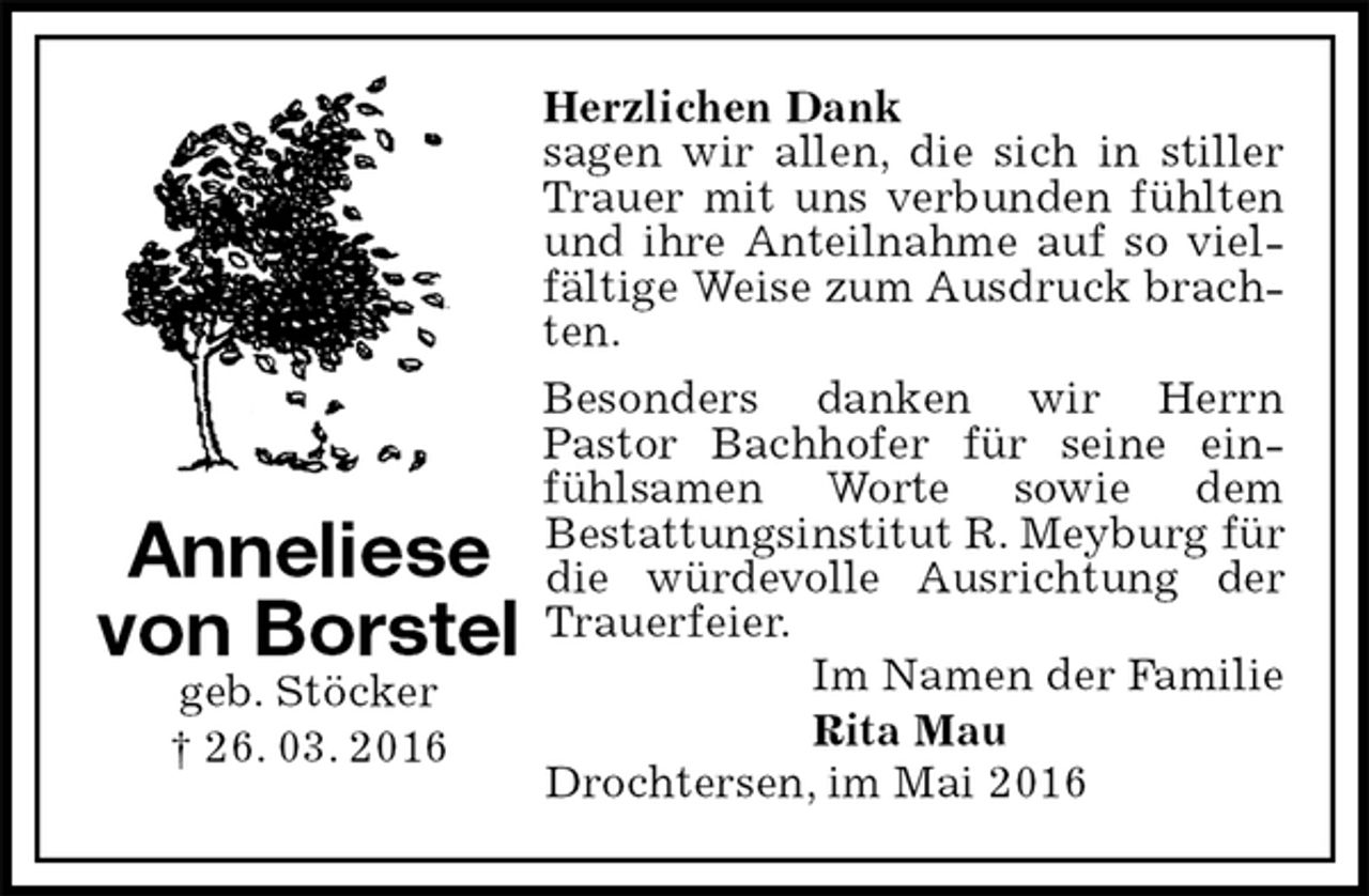 <p>Herzlichen Dank<br />sagen wir allen, die sich in stiller Trauer mit uns verbunden fühlten und ihre Anteilnahme auf so vielfältige Weise zum Ausdruck brachten.<br />Besonders danken wir Herrn<br />Pastor Bachhofer für seine einfühlsamen Worte sowie dem<br />Bestattungsinstitut R. Meyburg für die würdevolle Ausrichtung der Trauerfeier.<br />Im Namen der Familie<br />Rita Mau<br />Drochtersen, im Mai 2016<br />Anneliese<br />von Borstel<br />geb. Stöcker<br />† 26. 03. 2016</p>