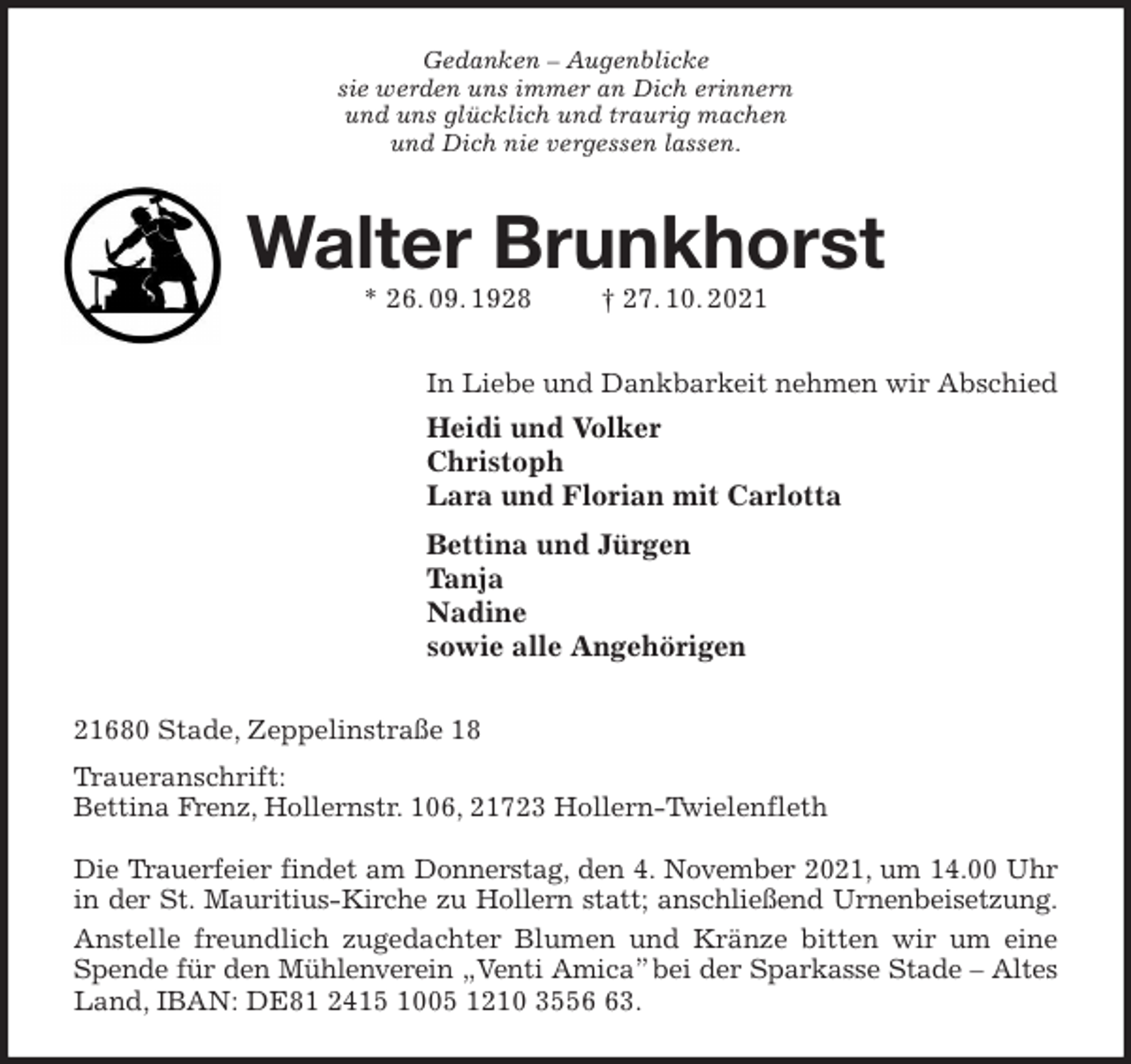 <p>Gedanken - Augenblicke<br />sie werden uns immer an Dich erinnern<br />und uns glücklich und traurig machen<br />und Dich nie vergessen lassen.<br />Walter Brunkhorst<br />* 26. 09. 1928 † 27. 10. 2021<br />In Liebe und Dankbarkeit nehmen wir Abschied<br />Heidi und Volker<br />Christoph<br />Lara und Florian mit Carlotta<br />Bettina und Jürgen<br />Tanja<br />Nadine<br />sowie alle Angehörigen<br />21680 Stade, Zeppelinstraße 18<br />Traueranschrift:<br />Bettina Frenz, Hollernstr. 106, 21723 Hollern-Twielenfleth</p>
<p>Die Trauerfeier findet am Donnerstag, den 4. November 2021, um 14.00 Uhr<br />in der St. Mauritius-Kirche zu Hollern statt; anschließend Urnenbeisetzung.<br />Anstelle freundlich zugedachter Blumen und Kränze bitten wir um eine Spende für den Mühlenverein „Venti Amica” bei der Sparkasse Stade - Altes<br />Land, IBAN: DE81 2415 1005 1210 3556 63.</p>