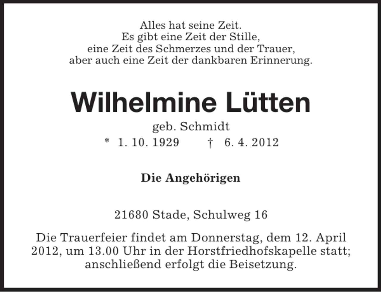 <p>Alles hat seine Zeit.<br />Es gibt eine Zeit der Stille,<br />eine Zeit des Schmerzes und der Trauer,<br />aber auch eine Zeit der dankbaren Erinnerung.</p><p>Wilhelmine Lütten<br />geb. Schmidt<br />* 1. 10. 1929<br />† 6. 4. 2012<br />Die Angehörigen<br />21680 Stade, Schulweg 16<br />Die Trauerfeier findet am Donnerstag, dem 12. April<br />2012, um 13.00 Uhr in der Horstfriedhofskapelle statt;<br />anschließend erfolgt die Beisetzung.</p>