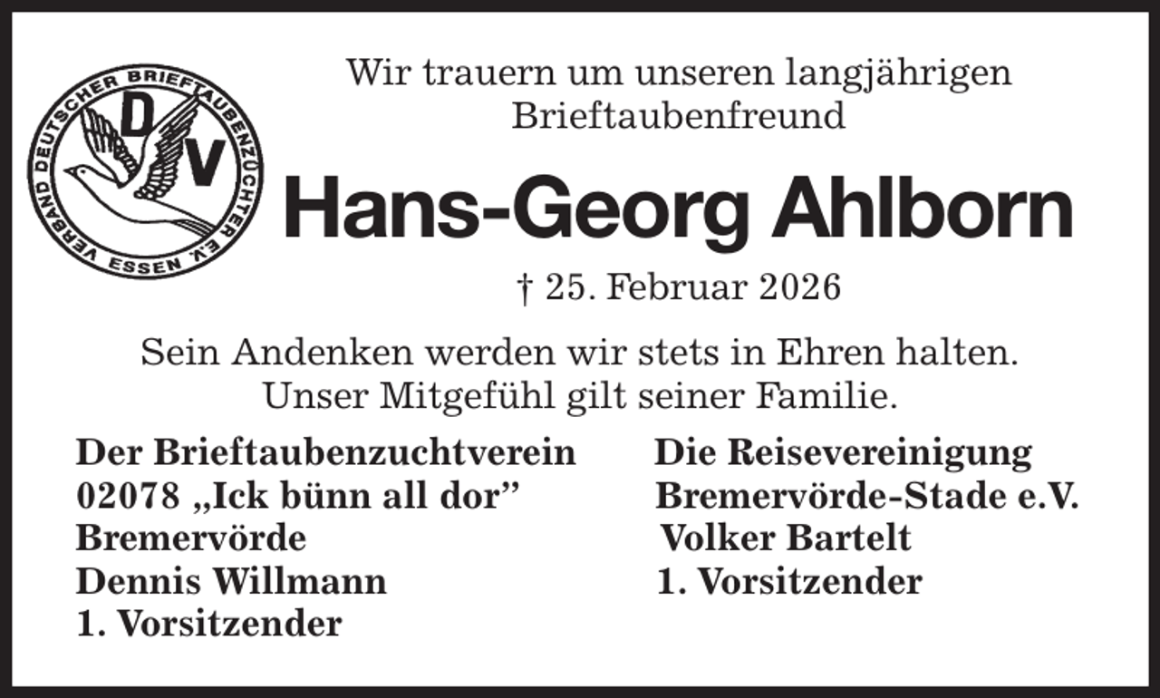 <p>Wir trauern um unseren langjährigen<br />Brieftaubenfreund<br />Hans-Georg Ahlborn<br />† 25. Februar 2026<br />Sein Andenken werden wir stets in Ehren halten.<br />Unser Mitgefühl gilt seiner Familie.<br />Der Brieftaubenzuchtverein Die Reisevereinigung<br />02078 „Ick bünn all dor” Bremervörde-Stade e.V.<br />Bremervörde Volker Bartelt<br />Dennis Willmann 1. Vorsitzender<br />1. Vorsitzender</p>