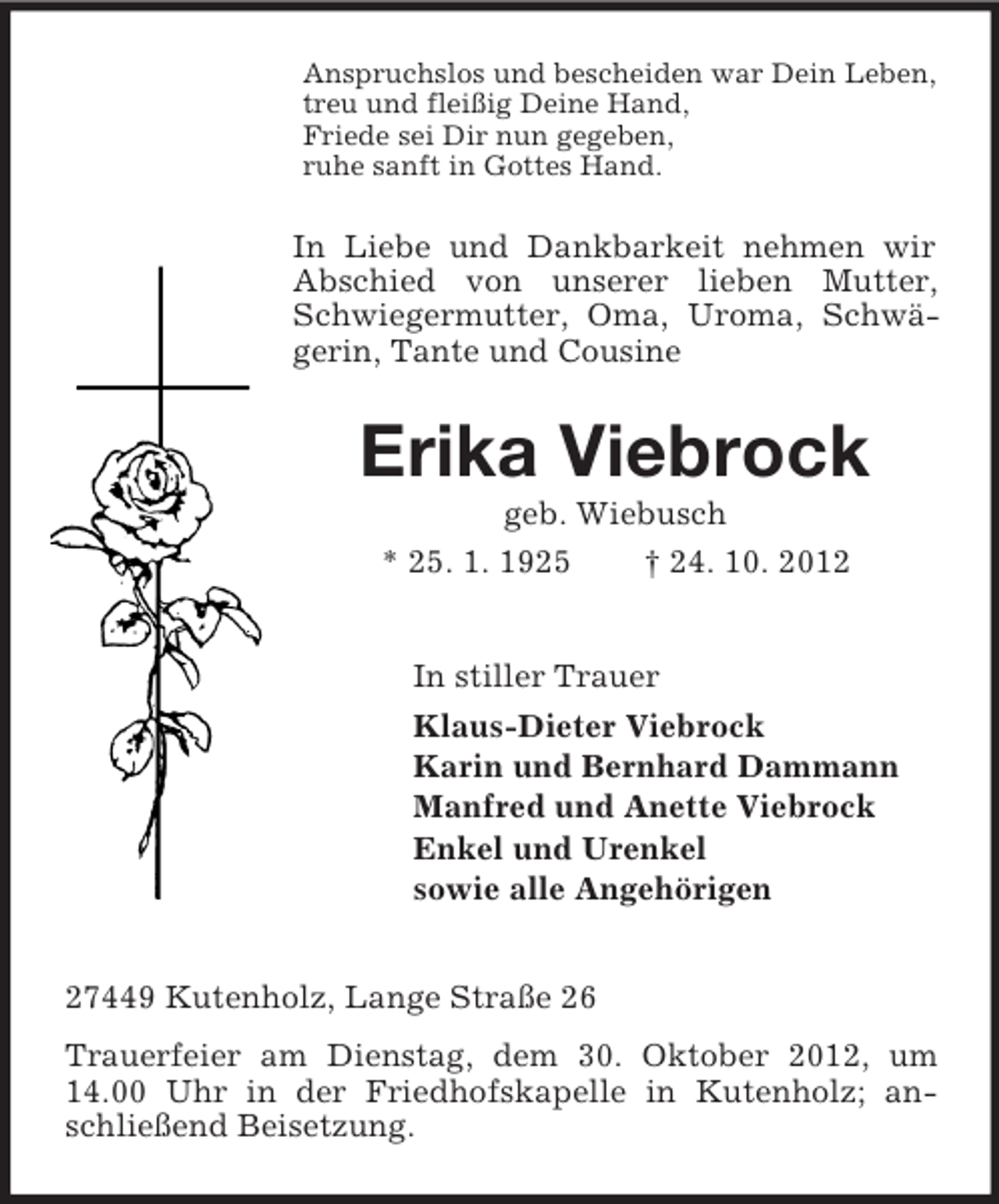 <p>Anspruchslos und bescheiden war Dein Leben,<br />treu und fleißig Deine Hand,<br />Friede sei Dir nun gegeben,<br />ruhe sanft in Gottes Hand.</p><p>In Liebe und Dankbarkeit nehmen wir<br />Abschied von unserer lieben Mutter,<br />Schwiegermutter, Oma, Uroma, Schwägerin, Tante und Cousine</p><p>Erika Viebrock<br />geb. Wiebusch<br />* 25. 1. 1925<br />† 24. 10. 2012<br />In stiller Trauer<br />Klaus-Dieter Viebrock<br />Karin und Bernhard Dammann<br />Manfred und Anette Viebrock<br />Enkel und Urenkel<br />sowie alle Angehörigen<br />27449 Kutenholz, Lange Straße 26<br />Trauerfeier am Dienstag, dem 30. Oktober 2012, um<br />14.00 Uhr in der Friedhofskapelle in Kutenholz; anschließend Beisetzung.</p>