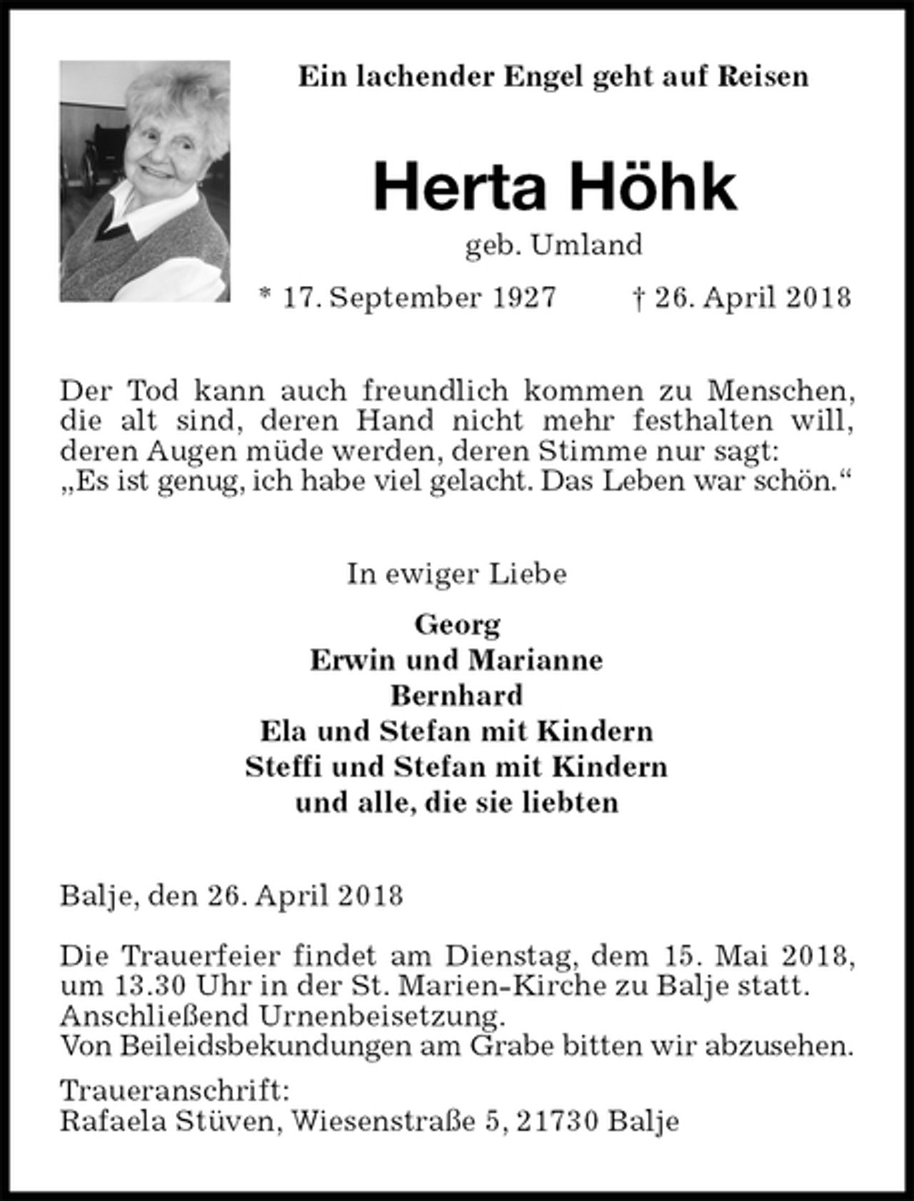 <p>Ein lachender Engel geht auf Reisen<br />Herta Höhk<br />geb. Umland<br />* 17. September 1927 † 26. April 2018<br />Der Tod kann auch freundlich kommen zu Menschen, die alt sind, deren Hand nicht mehr festhalten will,<br />deren Augen müde werden, deren Stimme nur sagt:<br />„Es ist genug, ich habe viel gelacht. Das Leben war schön.“<br />In ewiger Liebe<br />Georg<br />Erwin und Marianne<br />Bernhard<br />Ela und Stefan mit Kindern<br />Steffi und Stefan mit Kindern<br />und alle, die sie liebten<br />Balje, den 26. April 2018</p>
<p>Die Trauerfeier findet am Dienstag, dem 15. Mai 2018, um 13.30 Uhr in der St. Marien-Kirche zu Balje statt.<br />Anschließend Urnenbeisetzung.<br />Von Beileidsbekundungen am Grabe bitten wir abzusehen.<br />Traueranschrift:<br />Rafaela Stüven, Wiesenstraße 5, 21730 Balje</p>
