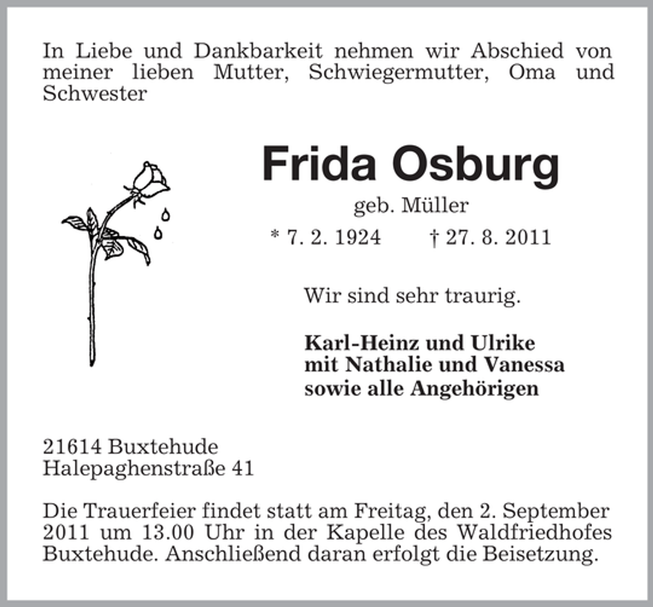 <p>In Liebe und Dankbarkeit nehmen wir Abschied von meiner lieben Mutter, Schwiegermutter, Oma und Schwester<br />Frida Osburg<br />geb. Müller<br />* 7. 2. 1924 † 27. 8. 2011<br />Wir sind sehr traurig.<br />Karl-Heinz und Ulrike<br />mit Nathalie und Vanessa<br />sowie alle Angehörigen<br />21614 Buxtehude<br />Halepaghenstraße 41</p><p>Die Trauerfeier findet statt am Freitag, den 2. September<br />2011 um 13.00 Uhr in der Kapelle des Waldfriedhofes Buxtehude. Anschließend daran erfolgt die Beisetzung.</p>