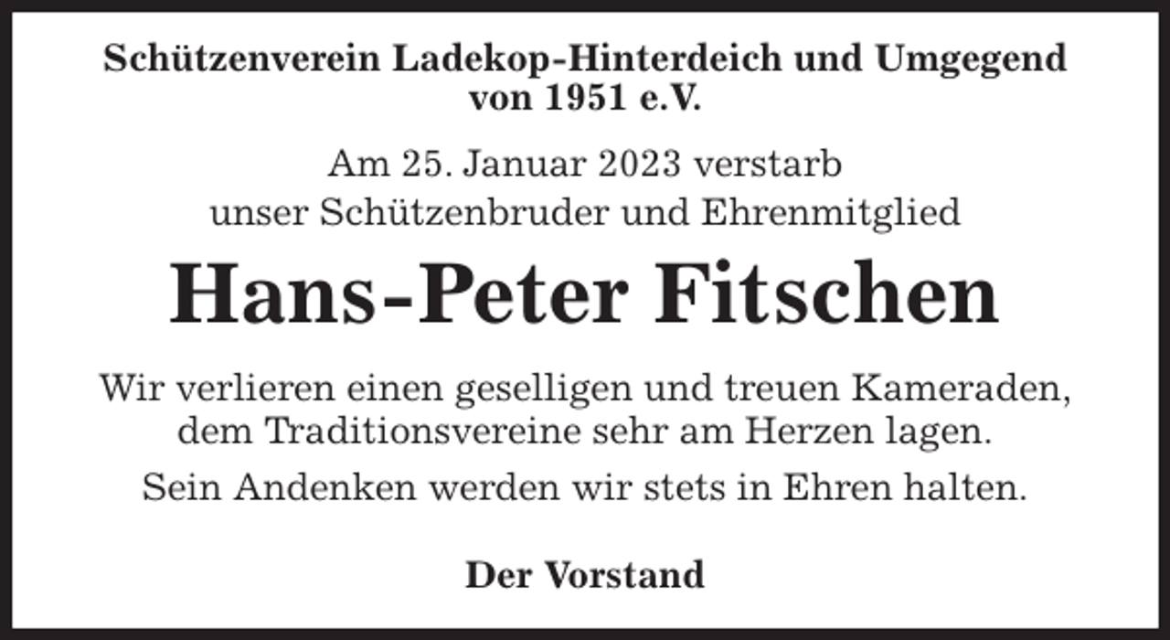 <p>Schützenverein Ladekop-Hinterdeich und Umgegend<br />von 1951 e.V.<br />Am 25. Januar 2023 verstarb<br />unser Schützenbruder und Ehrenmitglied<br />Hans-Peter Fitschen<br />Wir verlieren einen geselligen und treuen Kameraden,<br />dem Traditionsvereine sehr am Herzen lagen.<br />Sein Andenken werden wir stets in Ehren halten.</p><p>Der Vorstand</p>