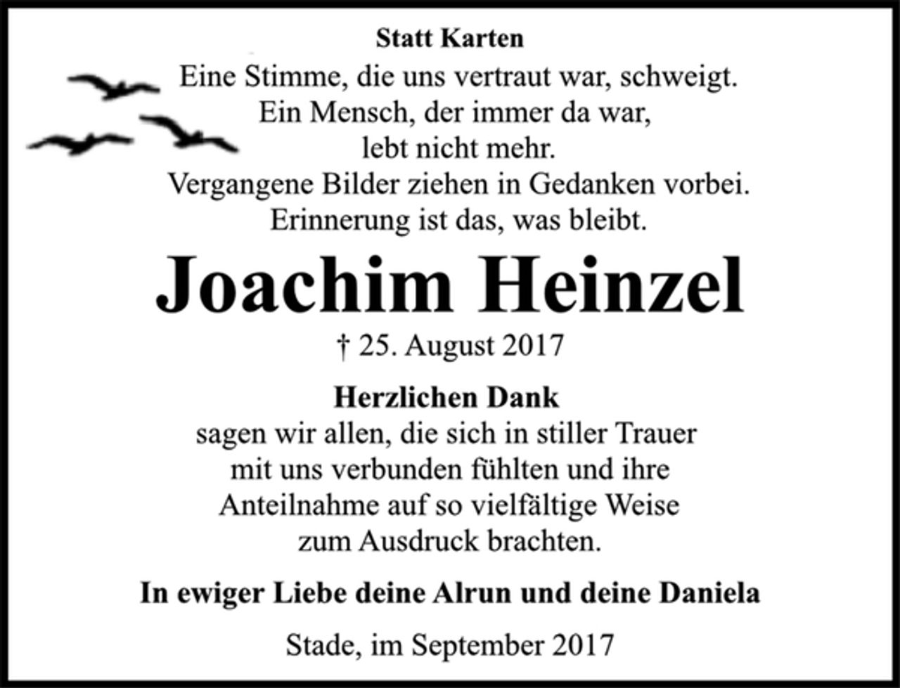 <p>Statt Karten<br />Eine Stimme, die uns vertraut war, schweigt.<br />Ein Mensch, der immer da war,<br />lebt nicht mehr.<br />Vergangene Bilder ziehen in Gedanken vorbei.<br />Erinnerung ist das, was bleibt.<br />Joachim Heinzel<br />† 25. August 2017<br />Herzlichen Dank<br />sagen wir allen, die sich in stiller Trauer<br />mit uns verbunden fühlten und ihre<br />Anteilnahme auf so vielfältige Weise<br />zum Ausdruck brachten.<br />In ewiger Liebe deine Alrun und deine Daniela<br />Stade, im September 2017</p>