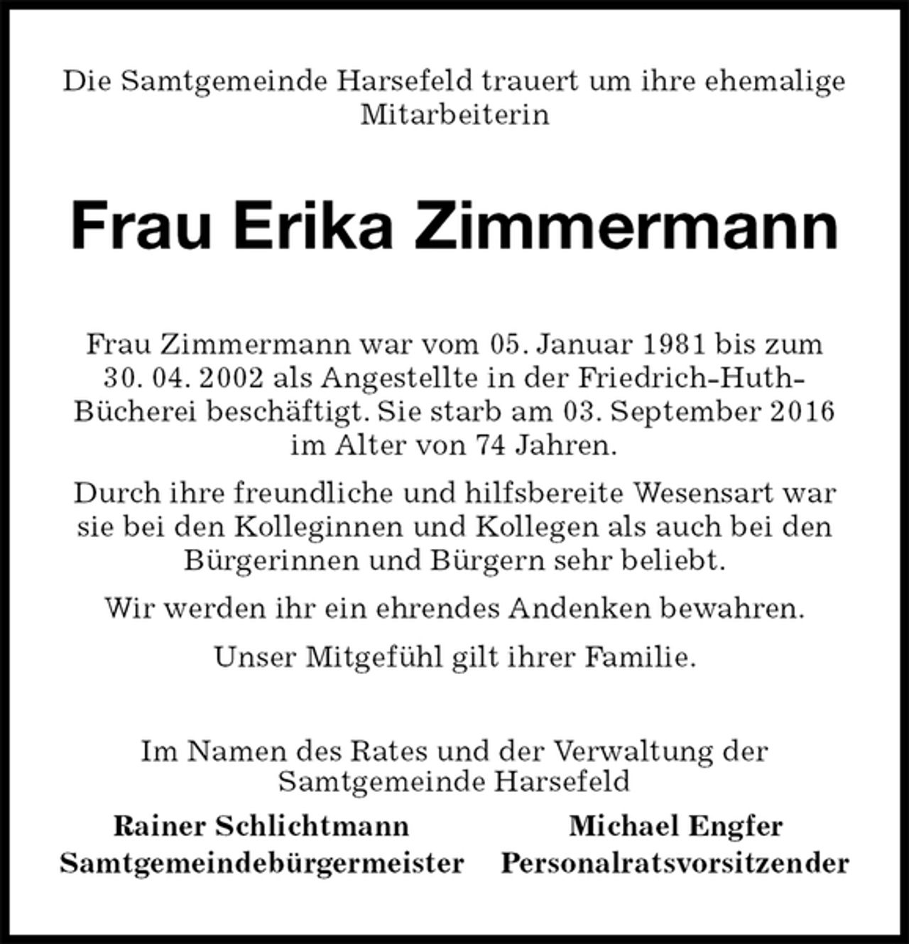 <p>Die Samtgemeinde Harsefeld trauert um ihre ehemalige Mitarbeiterin<br />Frau Erika Zimmermann<br />Im Namen des Rates und der Verwaltung der<br />Samtgemeinde Harsefeld<br />Rainer Schlichtmann Michael Engfer<br />Samtgemeindebürgermeister Personalratsvorsitzender<br />Frau Zimmermann war vom 05. Januar 1981 bis zum<br />30. 04. 2002 als Angestellte in der Friedrich-Huth-<br />Bücherei beschäftigt. Sie starb am 03. September 2016 im Alter von 74 Jahren.<br />Durch ihre freundliche und hilfsbereite Wesensart war sie bei den Kolleginnen und Kollegen als auch bei den Bürgerinnen und Bürgern sehr beliebt.<br />Wir werden ihr ein ehrendes Andenken bewahren.<br />Unser Mitgefühl gilt ihrer Familie.</p>