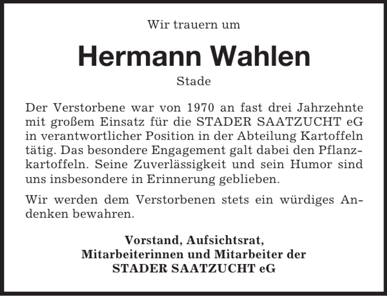 <p>Wir trauern um<br />Hermann Wahlen<br />Stade<br />Der Verstorbene war von 1970 an fast drei Jahrzehnte mit großem Einsatz für die STADER SAATZUCHT eG in verantwortlicher Position in der Abteilung Kartoffeln tätig. Das besondere Engagement galt dabei den Pflanzkartoffeln. Seine Zuverlässigkeit und sein Humor sind uns insbesondere in Erinnerung geblieben.<br />Wir werden dem Verstorbenen stets ein würdiges Andenken bewahren.<br />Vorstand, Aufsichtsrat,<br />Mitarbeiterinnen und Mitarbeiter der<br />STADER SAATZUCHT eG</p>