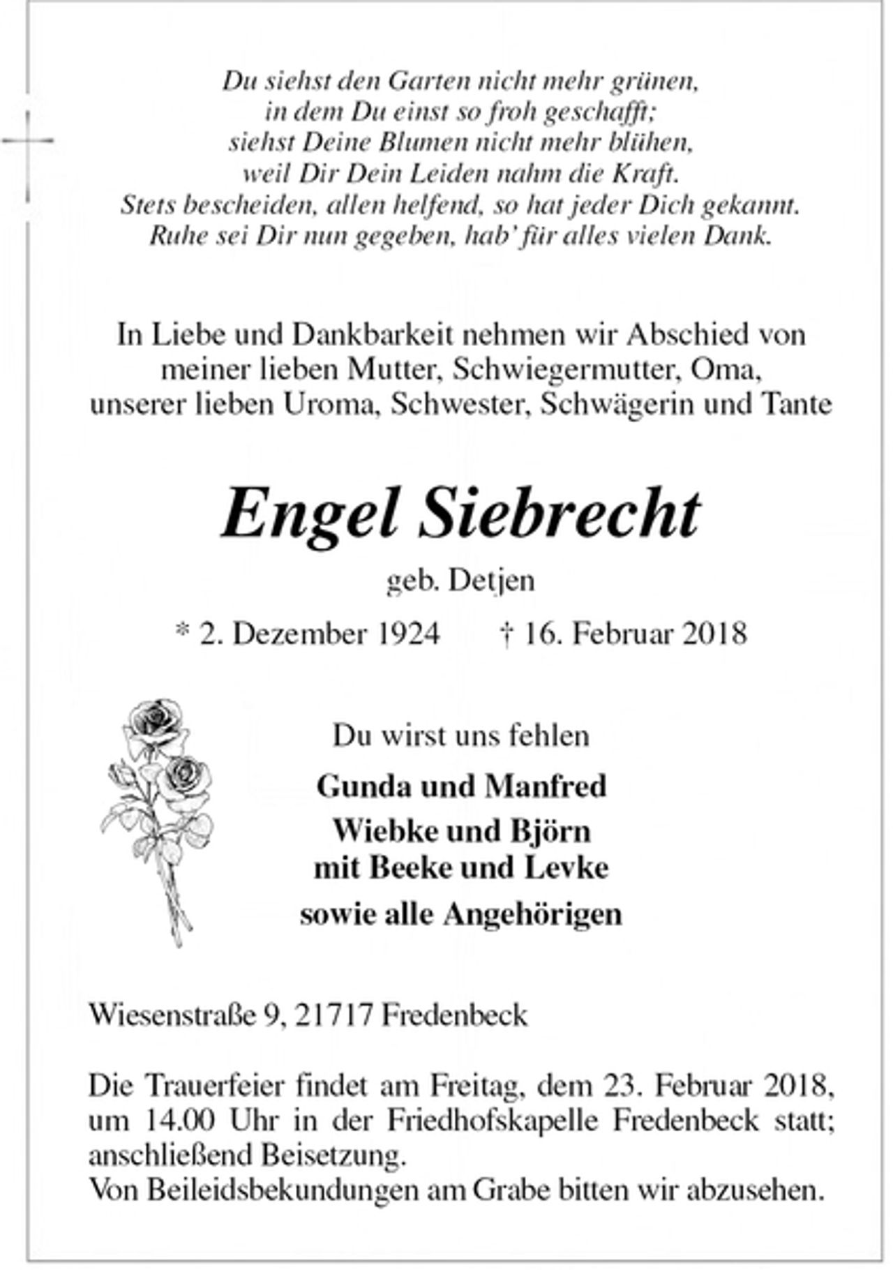 <p>Du siehst den Garten nicht mehr grünen,<br />in dem Du einst so froh geschafft;<br />siehst Deine Blumen nicht mehr blühen,<br />weil Dir Dein Leiden nahm die Kraft.<br />Stets bescheiden, allen helfend, so hat jeder Dich gekannt.<br />Ruhe sei Dir nun gegeben, hab’ für alles vielen Dank.<br />In Liebe und Dankbarkeit nehmen wir Abschied von<br />meiner lieben Mutter, Schwiegermutter, Oma,<br />unserer lieben Uroma, Schwester, Schwägerin und Tante<br />Engel Siebrecht<br />geb. Detjen<br />* 2. Dezember 1924 † 16. Februar 2018<br />Du wirst uns fehlen<br />Gunda und Manfred<br />Wiebke und Björn<br />mit Beeke und Levke<br />sowie alle Angehörigen<br />Wiesenstraße 9, 21717 Fredenbeck</p>
<p>Die Trauerfeier findet am Freitag, dem 23. Februar 2018, um 14.00 Uhr in der Friedhofskapelle Fredenbeck statt;<br />anschließend Beisetzung.<br />Von Beileidsbekundungen am Grabe bitten wir abzusehen.</p>