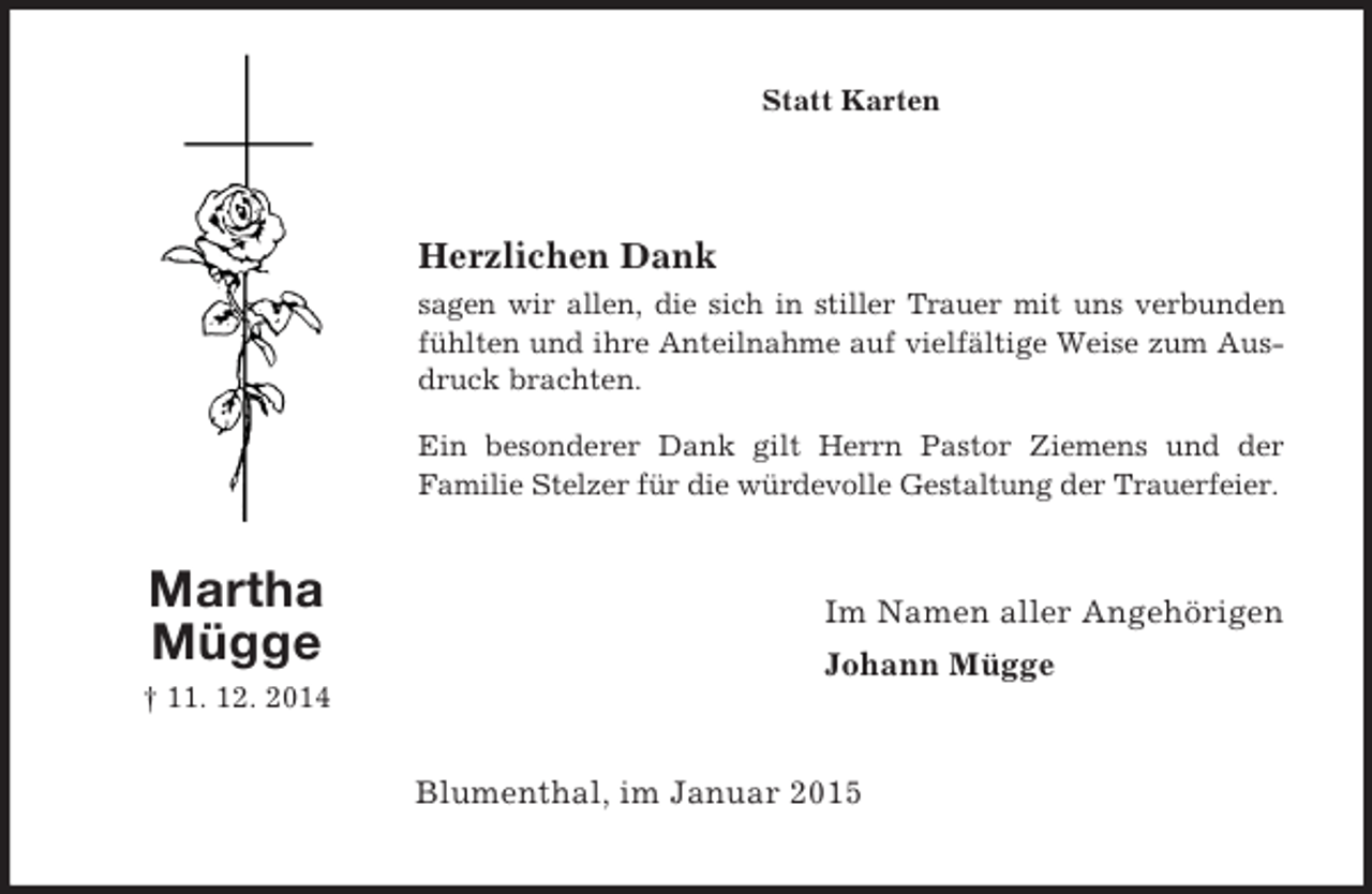 <p>Martha<br />Mügge<br />† 11. 12. 2014<br />Statt Karten<br />Herzlichen Dank<br />sagen wir allen, die sich in stiller Trauer mit uns verbunden fühlten und ihre Anteilnahme auf vielfältige Weise zum Ausdruck brachten.<br />Ein besonderer Dank gilt Herrn Pastor Ziemens und der<br />Familie Stelzer für die würdevolle Gestaltung der Trauerfeier.<br />Im Namen aller Angehörigen<br />Johann Mügge<br />Blumenthal, im Januar 2015</p>