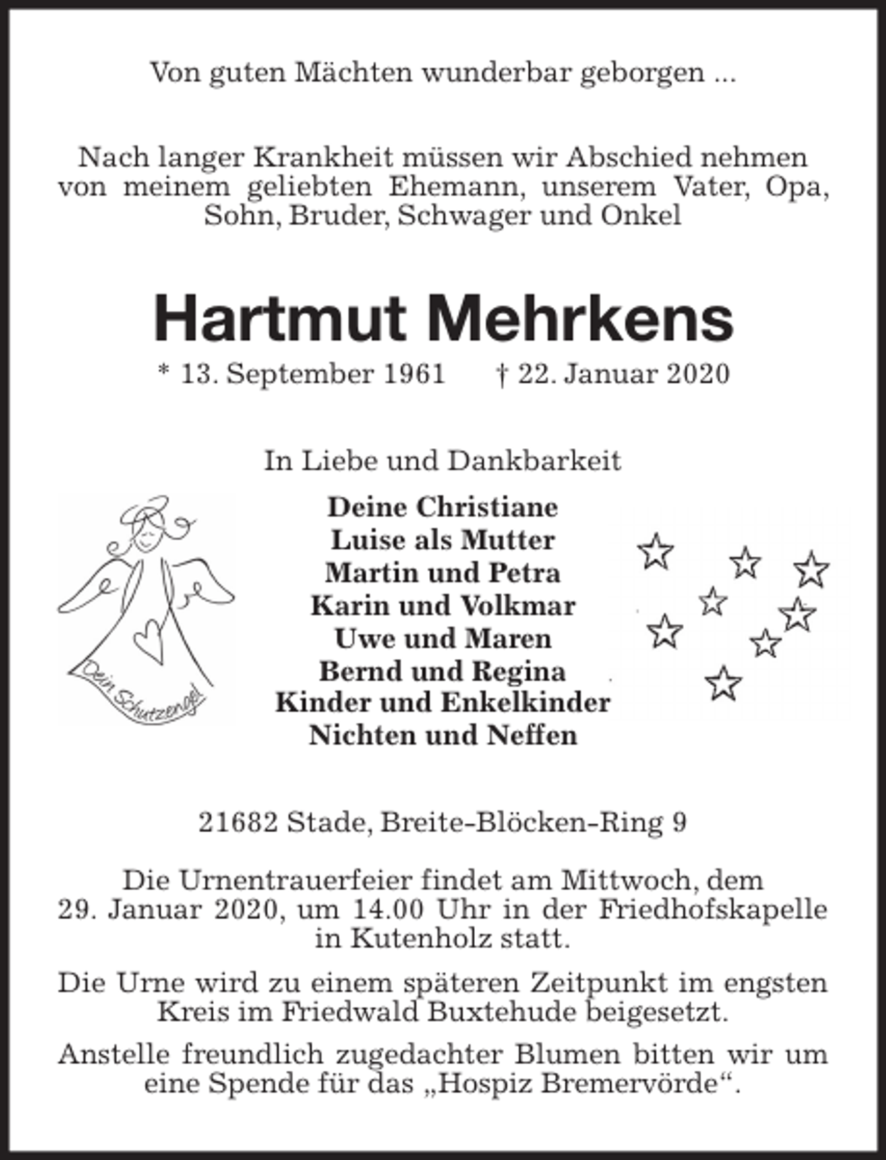<p>Von guten Mächten wunderbar geborgen ...<br />Nach langer Krankheit müssen wir Abschied nehmen<br />von meinem geliebten Ehemann, unserem Vater, Opa, Sohn, Bruder, Schwager und Onkel<br />Hartmut Mehrkens<br />* 13. September 1961 † 22. Januar 2020<br />In Liebe und Dankbarkeit<br />Deine Christiane<br />Luise als Mutter<br />Martin und Petra<br />Karin und Volkmar<br />Uwe und Maren<br />Bernd und Regina<br />Kinder und Enkelkinder<br />Nichten und Neffen<br />21682 Stade, Breite-Blöcken-Ring 9</p><p>Die Urnentrauerfeier findet am Mittwoch, dem<br />29. Januar 2020, um 14.00 Uhr in der Friedhofskapelle in Kutenholz statt.<br />Die Urne wird zu einem späteren Zeitpunkt im engsten Kreis im Friedwald Buxtehude beigesetzt.<br />Anstelle freundlich zugedachter Blumen bitten wir um eine Spende für das „Hospiz Bremervörde“.</p>