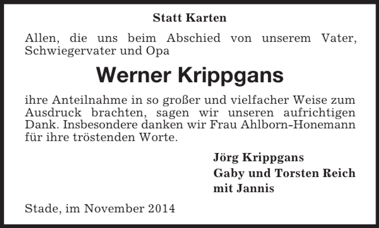 <p>Statt Karten<br />Allen, die uns beim Abschied von unserem Vater, Schwiegervater und Opa<br />Werner Krippgans<br />ihre Anteilnahme in so großer und vielfacher Weise zum Ausdruck brachten, sagen wir unseren aufrichtigen Dank. Insbesondere danken wir Frau Ahlborn-Honemann<br />für ihre tröstenden Worte.<br />Jörg Krippgans<br />Gaby und Torsten Reich<br />mit Jannis<br />Stade, im November 2014</p>
