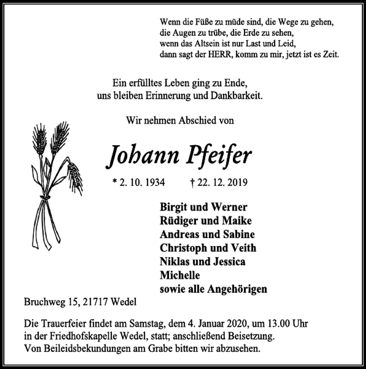 <p>Wenn die Füße zu müde sind, die Wege zu gehen,<br />die Augen zu trübe, die Erde zu sehen,<br />wenn das Altsein ist nur Last und Leid,<br />dann sagt der HERR, komm zu mir, jetzt ist es Zeit.<br />Ein erfülltes Leben ging zu Ende,<br />uns bleiben Erinnerung und Dankbarkeit.<br />Wir nehmen Abschied von<br />Johann Pfeifer<br />* 2. 10. 1934 † 22. 12. 2019<br />Birgit und Werner<br />Rüdiger und Maike<br />Andreas und Sabine<br />Christoph und Veith<br />Niklas und Jessica<br />Michelle<br />sowie alle Angehörigen<br />Bruchweg 15, 21717 Wedel<br />Die Trauerfeier findet am Samstag, dem 4. Januar 2020, um 13.00 Uhr<br />in der Friedhofskapelle Wedel, statt; anschließend Beisetzung.<br />Von Beileidsbekundungen am Grabe bitten wir abzusehen.</p>