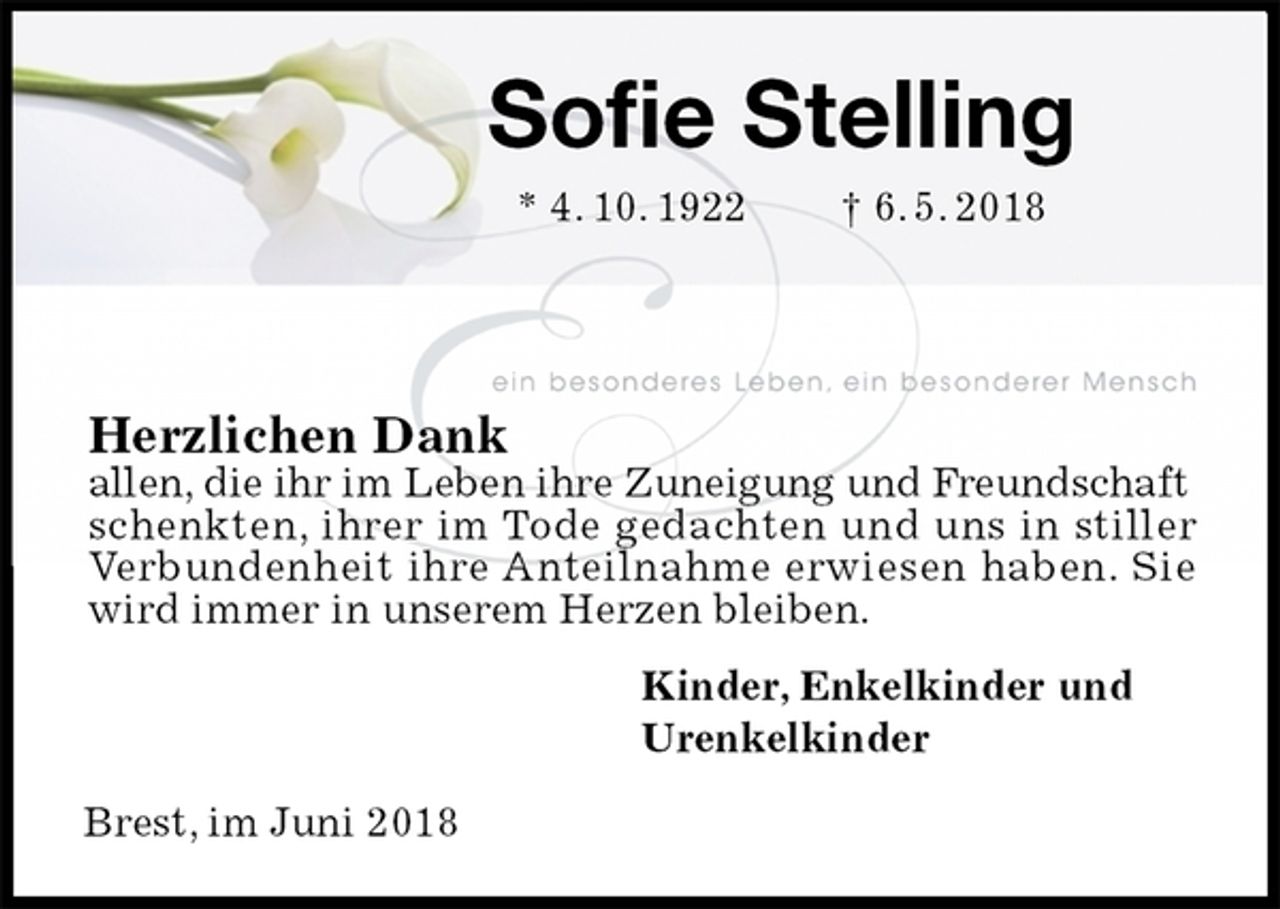 <p>Sofie Stelling<br />* 4. 10. 1922 † 6. 5. 2018<br />Herzlichen Dank<br />allen, die ihr im Leben ihre Zuneigung und Freundschaft<br />schenkten, ihrer im Tode gedachten und uns in stiller Verbundenheit ihre Anteilnahme erwiesen haben. Sie wird immer in unserem Herzen bleiben.<br />Kinder, Enkelkinder und<br />Urenkelkinder</p><p>Brest, im Juni 2018</p>