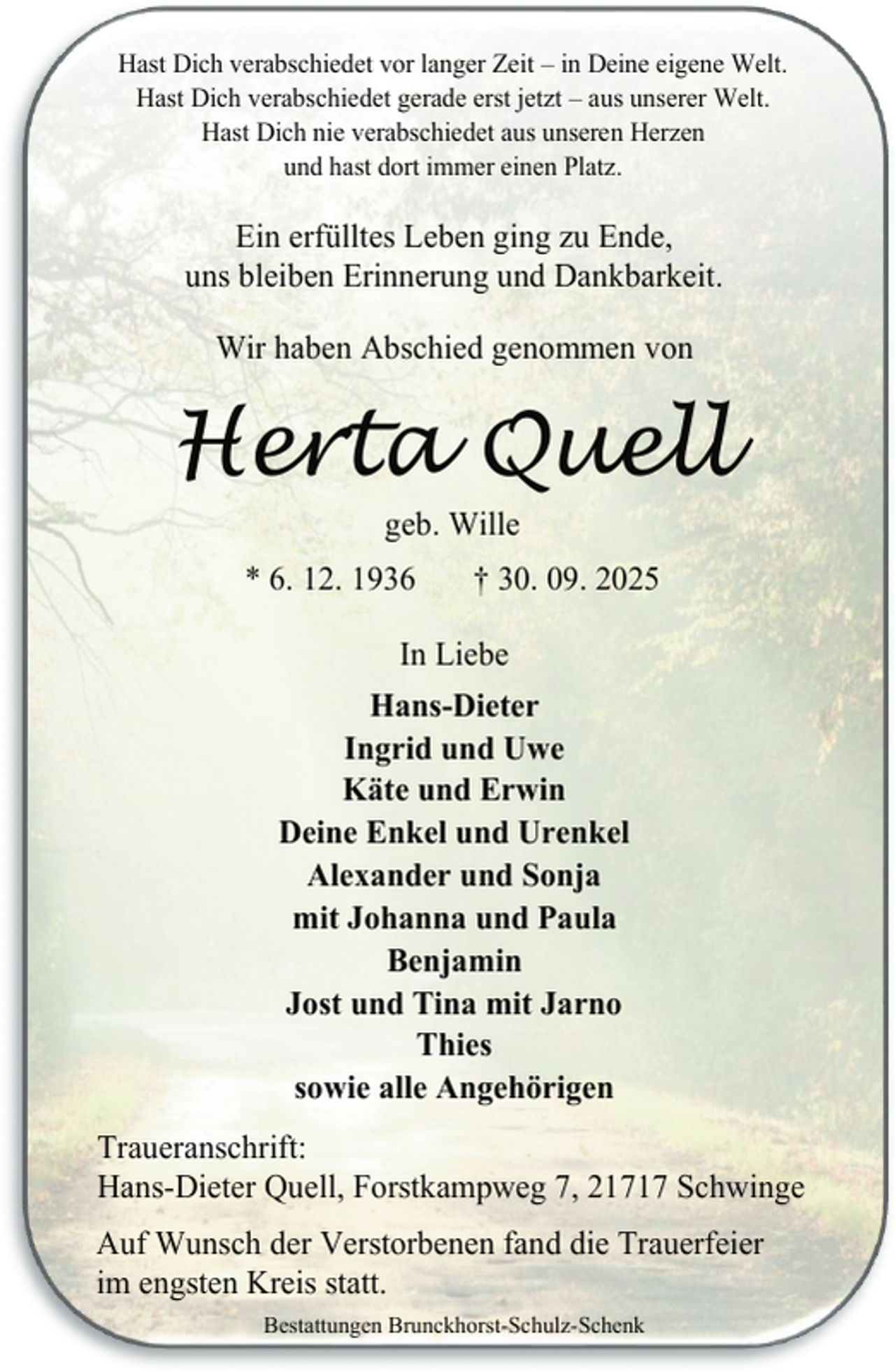 <p>Hast Dich verabschiedet vor langer Zeit – in Deine eigene Welt.<br />Hast Dich verabschiedet gerade erst jetzt – aus unserer Welt.<br />Hast Dich nie verabschiedet aus unseren Herzen<br />und hast dort immer einen Platz.</p><p>Ein erfülltes Leben ging zu Ende,<br />uns bleiben Erinnerung und Dankbarkeit.<br />Wir haben Abschied genommen von</p><p>Herta Quell<br />geb. Wille</p><p>* 6. 12. 1936</p><p>† 30. 09. 2025</p><p>In Liebe<br />Hans-Dieter<br />Ingrid und Uwe<br />Käte und Erwin<br />Deine Enkel und Urenkel<br />Alexander und Sonja<br />mit Johanna und Paula<br />Benjamin<br />Jost und Tina mit Jarno<br />Thies<br />sowie alle Angehörigen<br />Traueranschrift:<br />Hans-Dieter Quell, Forstkampweg 7, 21717 Schwinge<br />Auf Wunsch der Verstorbenen fand die Trauerfeier<br />im engsten Kreis statt.<br />Bestattungen Brunckhorst-Schulz-Schenk</p>