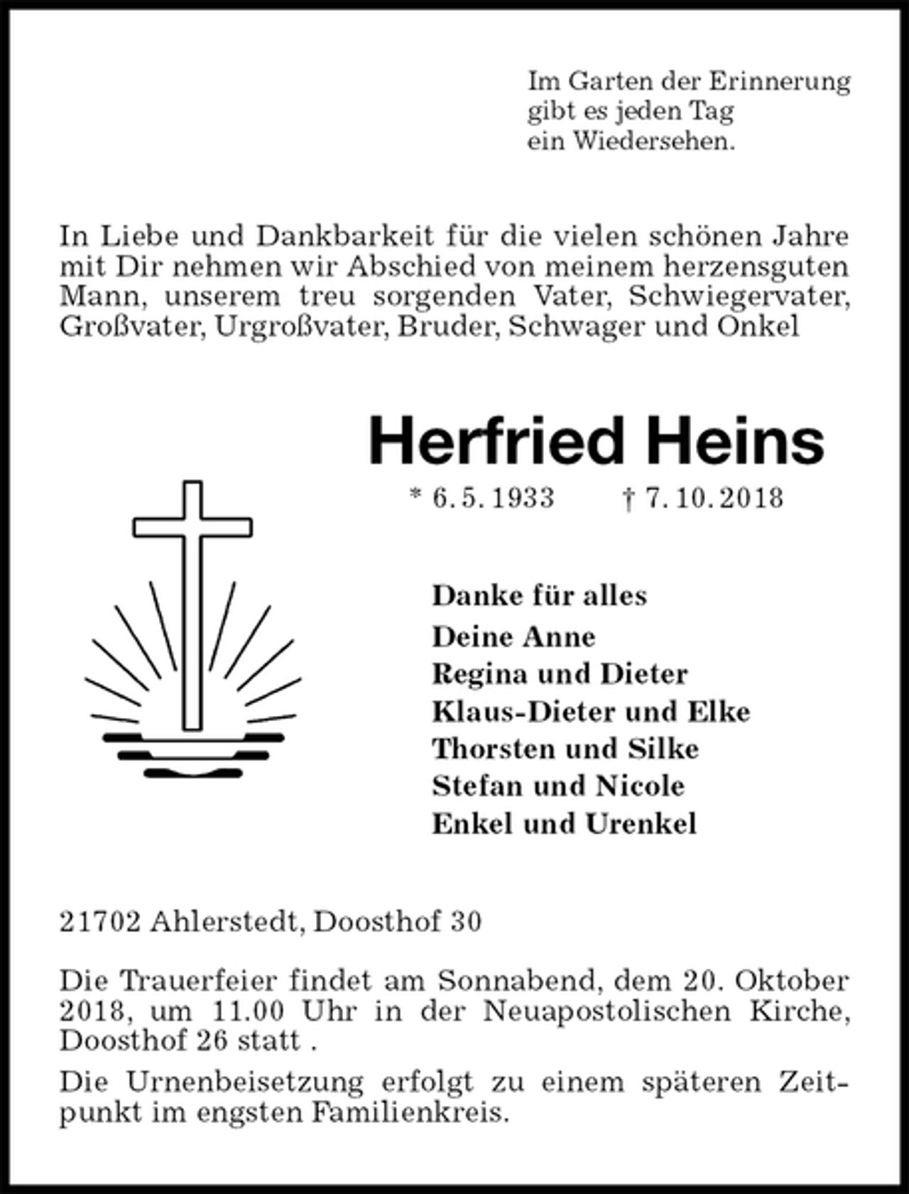 <p>Im Garten der Erinnerung<br />gibt es jeden Tag<br />ein Wiedersehen.<br />In Liebe und Dankbarkeit für die vielen schönen Jahre mit Dir nehmen wir Abschied von meinem herzensguten Mann, unserem treu sorgenden Vater, Schwiegervater, Großvater, Urgroßvater, Bruder, Schwager und Onkel<br />Herfried Heins<br />* 6. 5. 1933 † 7. 10. 2018<br />Danke für alles<br />Deine Anne<br />Regina und Dieter<br />Klaus-Dieter und Elke<br />Thorsten und Silke<br />Stefan und Nicole<br />Enkel und Urenkel<br />21702 Ahlerstedt, Doosthof 30</p><p>Die Trauerfeier findet am Sonnabend, dem 20. Oktober 2018, um 11.00 Uhr in der Neuapostolischen Kirche, Doosthof 26 statt .<br />Die Urnenbeisetzung erfolgt zu einem späteren Zeitpunkt im engsten Familienkreis.</p>
