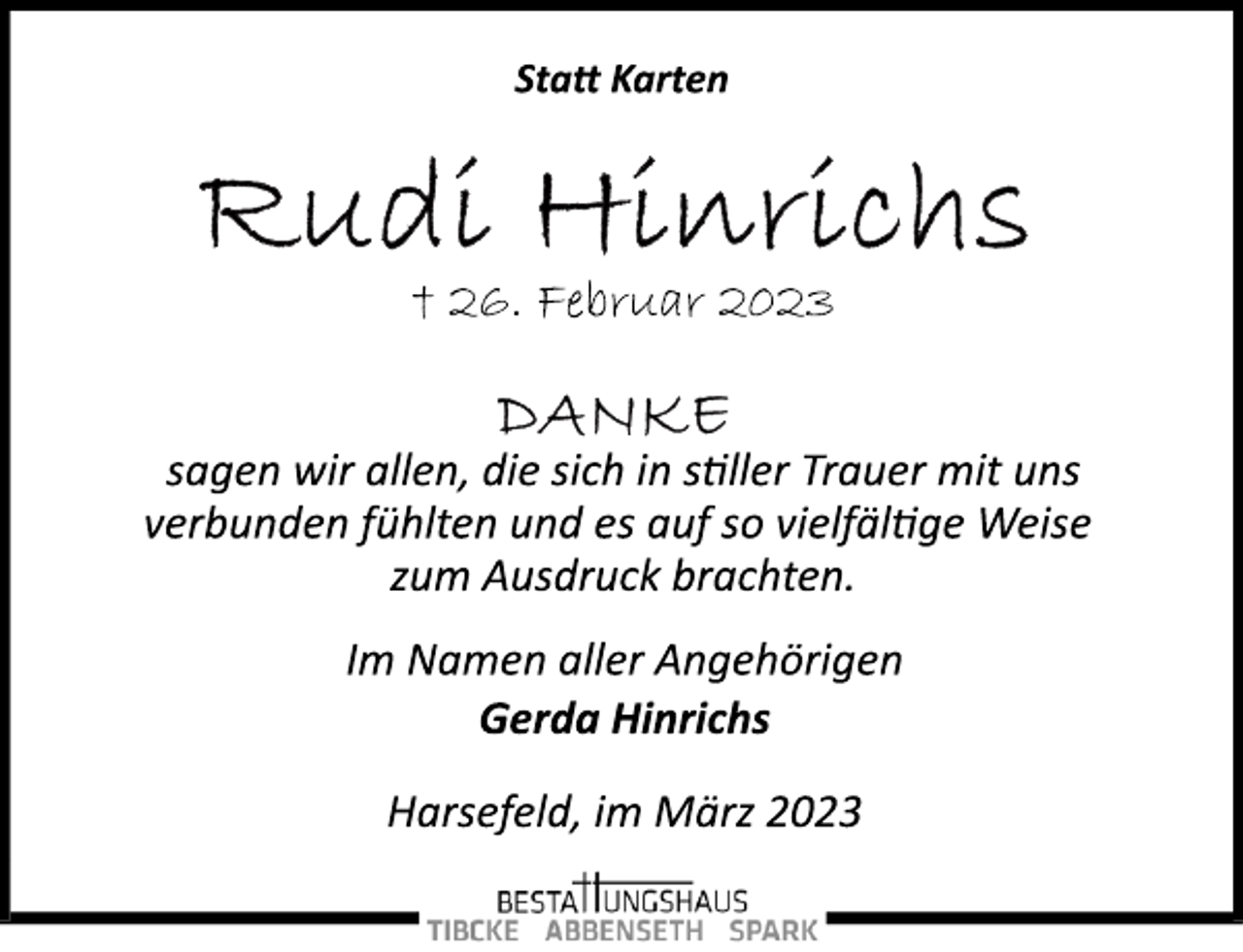 <p>Statt Karten<br />Rudi Hinrichs<br />† 26. Februar 2023<br />Danke<br />sagen wir allen, die sich in stiller Trauer mit uns<br />verbunden fühlten und es auf so vielfältige Weise<br />zum Ausdruck brachten.<br />Im Namen aller Angehörigen<br />Gerda Hinrichs<br />Harsefeld, im März 2023</p>