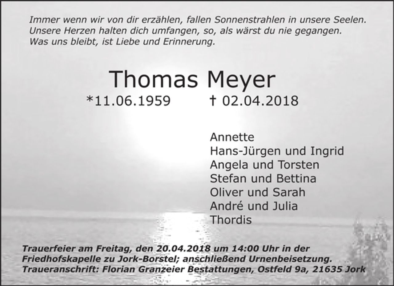 <p>Immer wenn wir von dir erzählen, fallen Sonnenstrahlen in unsere Seelen.<br />Unsere Herzen halten dich umfangen, so, als wärst du nie gegangen.<br />Was uns bleibt, ist Liebe und Erinnerung.</p><p>Thomas Meyer</p><p>*11.06.1959</p><p>+ 02.04.2018</p><p>Annette<br />Hans-Jürgen und Ingrid<br />Angela und Torsten<br />Stefan und Bettina<br />Oliver und Sarah<br />André und Julia<br />Thordis</p><p>Trauerfeier am Freitag, den 20.04.2018 um 14:00 Uhr in der<br />Friedhofskapelle zu Jork-Borstel; anschließend Urnenbeisetzung.<br />Traueranschrift: Florian Granzeier Bestattungen, Ostfeld 9a, 21635 Jork</p>