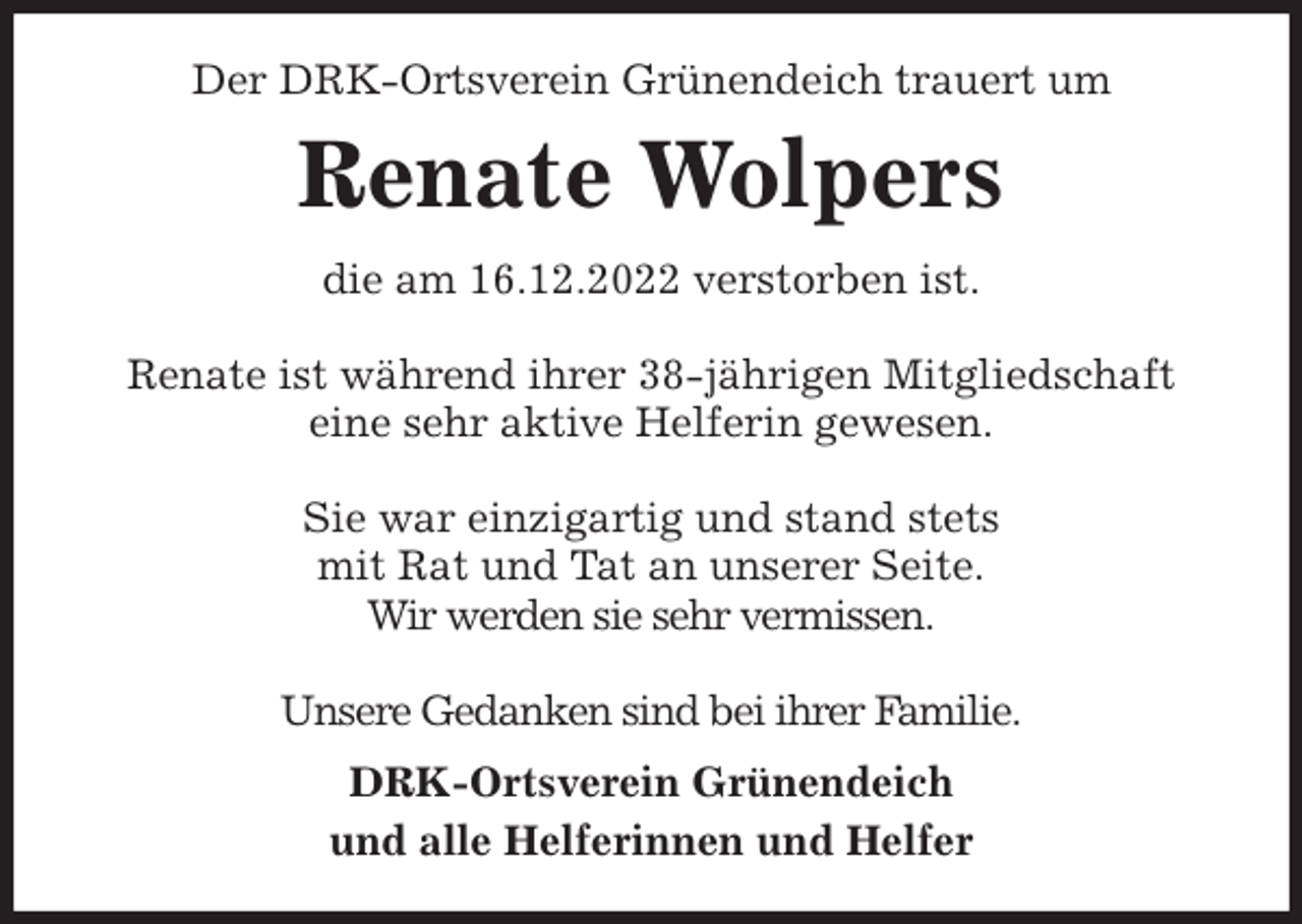 <p>Der DRK-Ortsverein Grünendeich trauert um<br />Renate Wolpers<br />die am 16.12.2022 verstorben ist.</p><p>Renate ist während ihrer 38-jährigen Mitgliedschaft<br />eine sehr aktive Helferin gewesen.</p><p>Sie war einzigartig und stand stets<br />mit Rat und Tat an unserer Seite.<br />Wir werden sie sehr vermissen.</p><p>Unsere Gedanken sind bei ihrer Familie.<br />DRK-Ortsverein Grünendeich<br />und alle Helferinnen und Helfer</p>