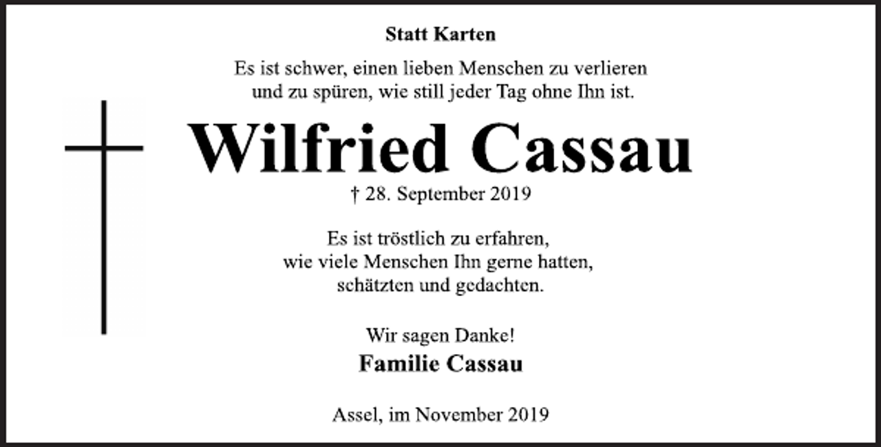 <p>Statt Karten<br />Es ist schwer, einen lieben Menschen zu verlieren und zu spüren, wie still jeder Tag ohne Ihn ist.<br />Wilfried Cassau<br />† 28. September 2019<br />Es ist tröstlich zu erfahren,<br />wie viele Menschen Ihn gerne hatten,<br />schätzten und gedachten.<br />Wir sagen Danke!<br />Familie Cassau<br />Assel, im November 2019</p>