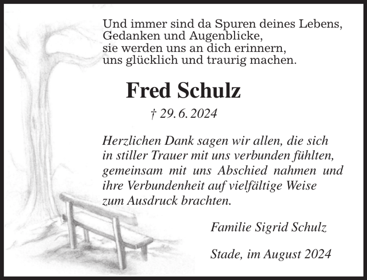 <p>Und immer sind da Spuren deines Lebens,<br />Gedanken und Augenblicke,<br />sie werden uns an dich erinnern,<br />uns glücklich und traurig machen.<br />Fred Schulz<br />† 29. 6. 2024<br />Herzlichen Dank sagen wir allen, die sich<br />in stiller Trauer mit uns verbunden fühlten,<br />gemeinsam mit uns Abschied nahmen und ihre Verbundenheit auf vielfältige Weise<br />zum Ausdruck brachten.<br />Familie Sigrid Schulz<br />Stade, im August 2024</p>