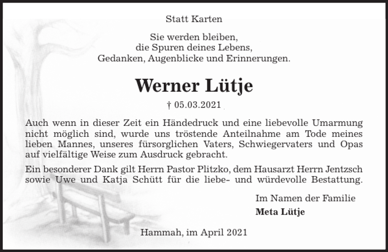<p>Statt Karten<br />Sie werden bleiben,<br />die Spuren deines Lebens,<br />Gedanken, Augenblicke und Erinnerungen.<br />Werner Lütje<br />† 05.03.2021<br />Auch wenn in dieser Zeit ein Händedruck und eine liebevolle Umarmung<br />nicht möglich sind, wurde uns tröstende Anteilnahme am Tode meines<br />lieben Mannes, unseres fürsorglichen Vaters, Schwiegervaters und Opas<br />auf vielfältige Weise zum Ausdruck gebracht.<br />Ein besonderer Dank gilt Herrn Pastor Plitzko, dem Hausarzt Herrn Jentzsch sowie Uwe und Katja Schütt für die liebe- und würdevolle Bestattung.<br />Im Namen der Familie<br />Meta Lütje</p>
<p>Hammah, im April 2021</p>