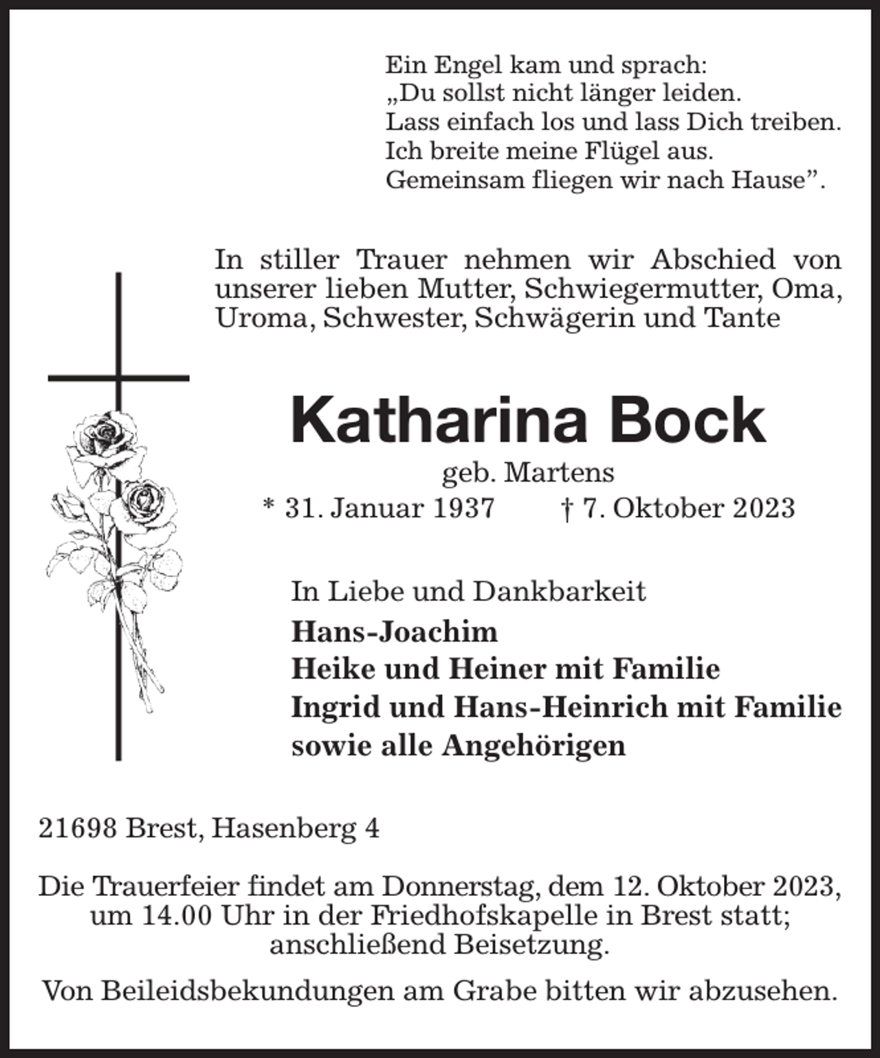 <p>Ein Engel kam und sprach:<br />„Du sollst nicht länger leiden.<br />Lass einfach los und lass Dich treiben.<br />Ich breite meine Flügel aus.<br />Gemeinsam fliegen wir nach Hause”.<br />In stiller Trauer nehmen wir Abschied von unserer lieben Mutter, Schwiegermutter, Oma, Uroma, Schwester, Schwägerin und Tante<br />Katharina Bock<br />geb. Martens<br />* 31. Januar 1937 † 7. Oktober 2023<br />In Liebe und Dankbarkeit<br />Hans-Joachim<br />Heike und Heiner mit Familie<br />Ingrid und Hans-Heinrich mit Familie<br />sowie alle Angehörigen<br />21698 Brest, Hasenberg 4</p><p>Die Trauerfeier findet am Donnerstag, dem 12. Oktober 2023,<br />um 14.00 Uhr in der Friedhofskapelle in Brest statt;<br />anschließend Beisetzung.<br />Von Beileidsbekundungen am Grabe bitten wir abzusehen.</p>