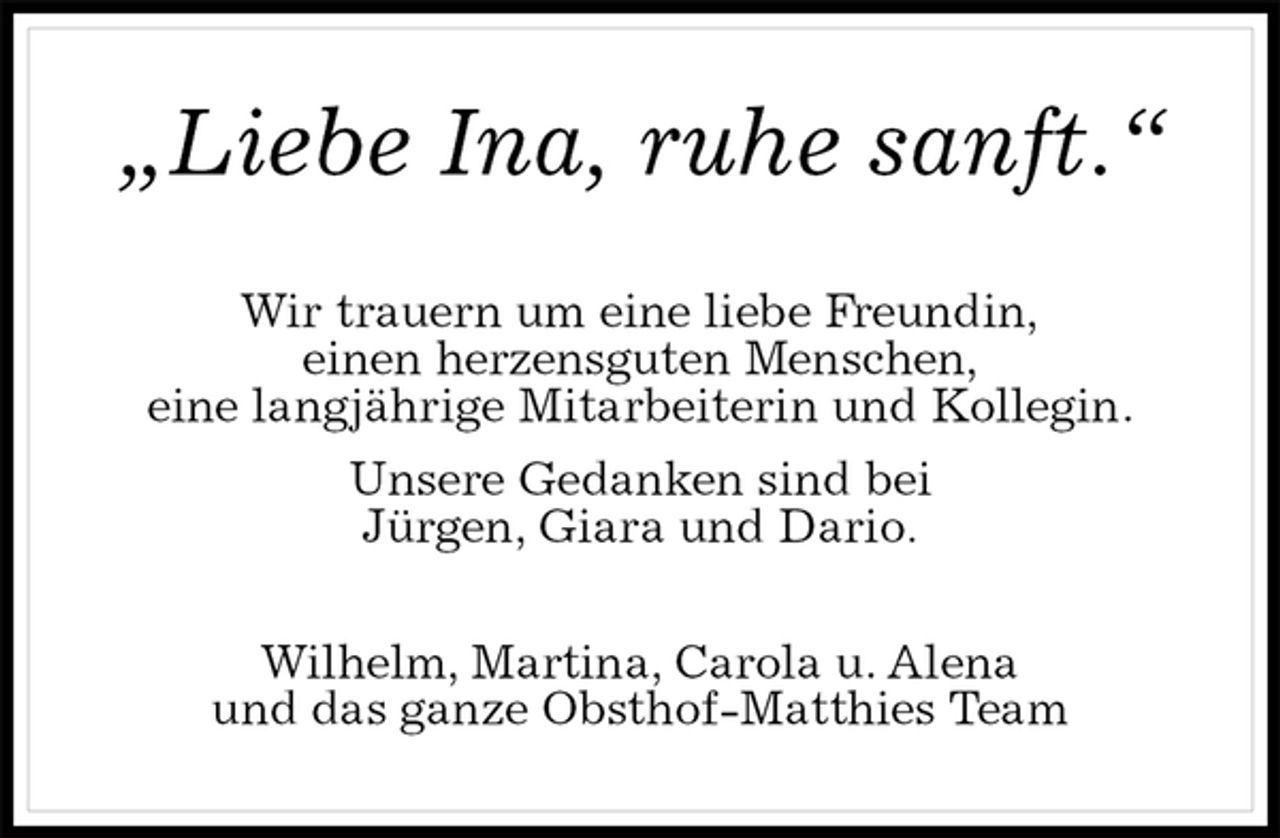 <p>„Liebe Ina, ruhe sanft.“<br />Wir trauern um eine liebe Freundin,<br />einen herzensguten Menschen,<br />eine langjährige Mitarbeiterin und Kollegin.<br />Unsere Gedanken sind bei<br />Jürgen, Giara und Dario.<br />Wilhelm, Martina, Carola u. Alena<br />und das ganze Obsthof-Matthies Team</p>