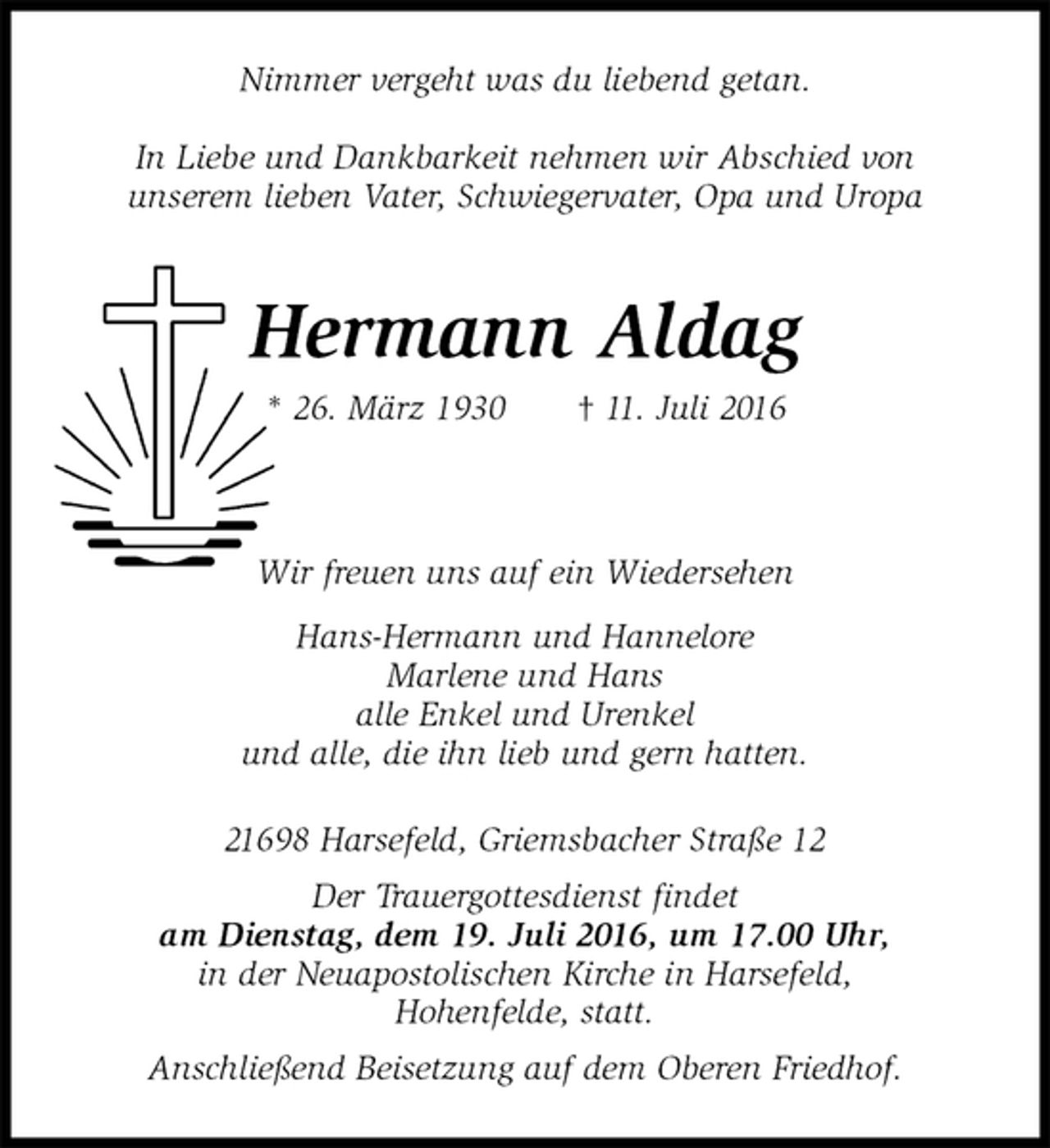 <p>Nimmer vergeht was du liebend getan.</p>
<p>In Liebe und Dankbarkeit nehmen wir Abschied von<br />unserem lieben Vater, Schwiegervater, Opa und Uropa<br />Hermann Aldag<br />* 26. März 1930 † 11. Juli 2016<br />Wir freuen uns auf ein Wiedersehen<br />Hans-Hermann und Hannelore<br />Marlene und Hans<br />alle Enkel und Urenkel<br />und alle, die ihn lieb und gern hatten.<br />21698 Harsefeld, Griemsbacher Straße 12<br />Der Trauergottesdienst findet<br />am Dienstag, dem 19. Juli 2016, um 17.00 Uhr,<br />in der Neuapostolischen Kirche in Harsefeld,<br />Hohenfelde, statt.<br />Anschließend Beisetzung auf dem Oberen Friedhof.</p>