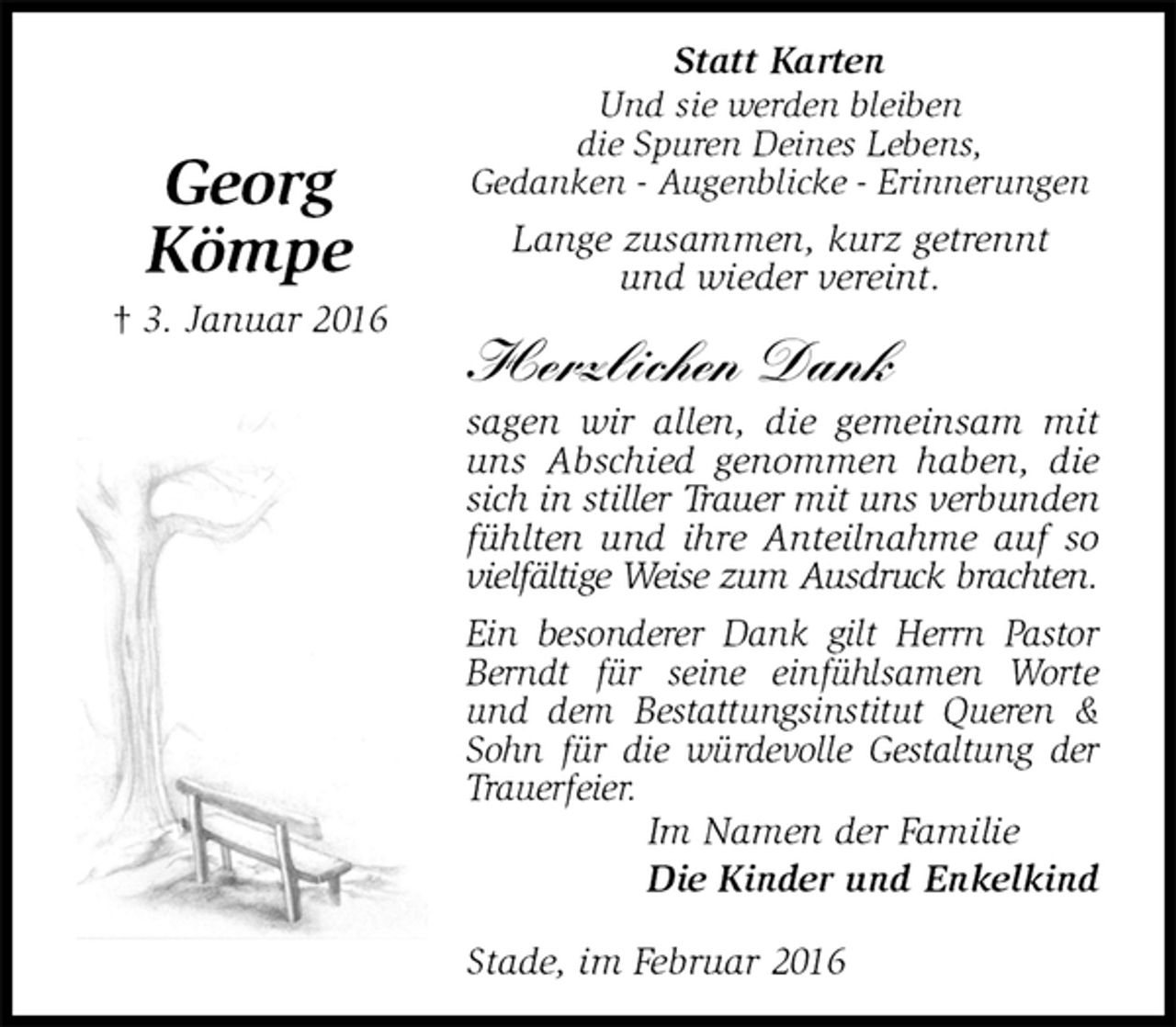 <p>Im Namen der Familie<br />Die Kinder und Enkelkind</p>
<p>Georg<br />Kömpe<br />† 3. Januar 2016<br />Und sie werden bleiben<br />die Spuren Deines Lebens,<br />Gedanken - Augenblicke - Erinnerungen<br />Lange zusammen, kurz getrennt<br />und wieder vereint.</p>
<p>Herzlichen Dank<br />sagen wir allen, die gemeinsam mit uns Abschied genommen haben, die sich in stiller Trauer mit uns verbunden<br />fühlten und ihre Anteilnahme auf so<br />vielfältige Weise zum Ausdruck brachten.<br />Ein besonderer Dank gilt Herrn Pastor Berndt für seine einfühlsamen Worte und dem Bestattungsinstitut Queren &amp; Sohn für die würdevolle Gestaltung der Trauerfeier.<br />Stade, im Februar 2016<br />Statt Karten</p>