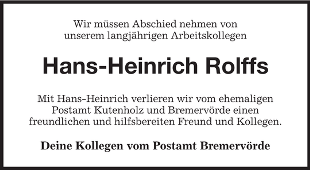 <p>Wir müssen Abschied nehmen von<br />unserem langjährigen Arbeitskollegen</p><p>Hans-Heinrich Rolffs<br />Mit Hans-Heinrich verlieren wir vom ehemaligen<br />Postamt Kutenholz und Bremervörde einen<br />freundlichen und hilfsbereiten Freund und Kollegen.</p><p>Deine Kollegen vom Postamt Bremervörde</p>