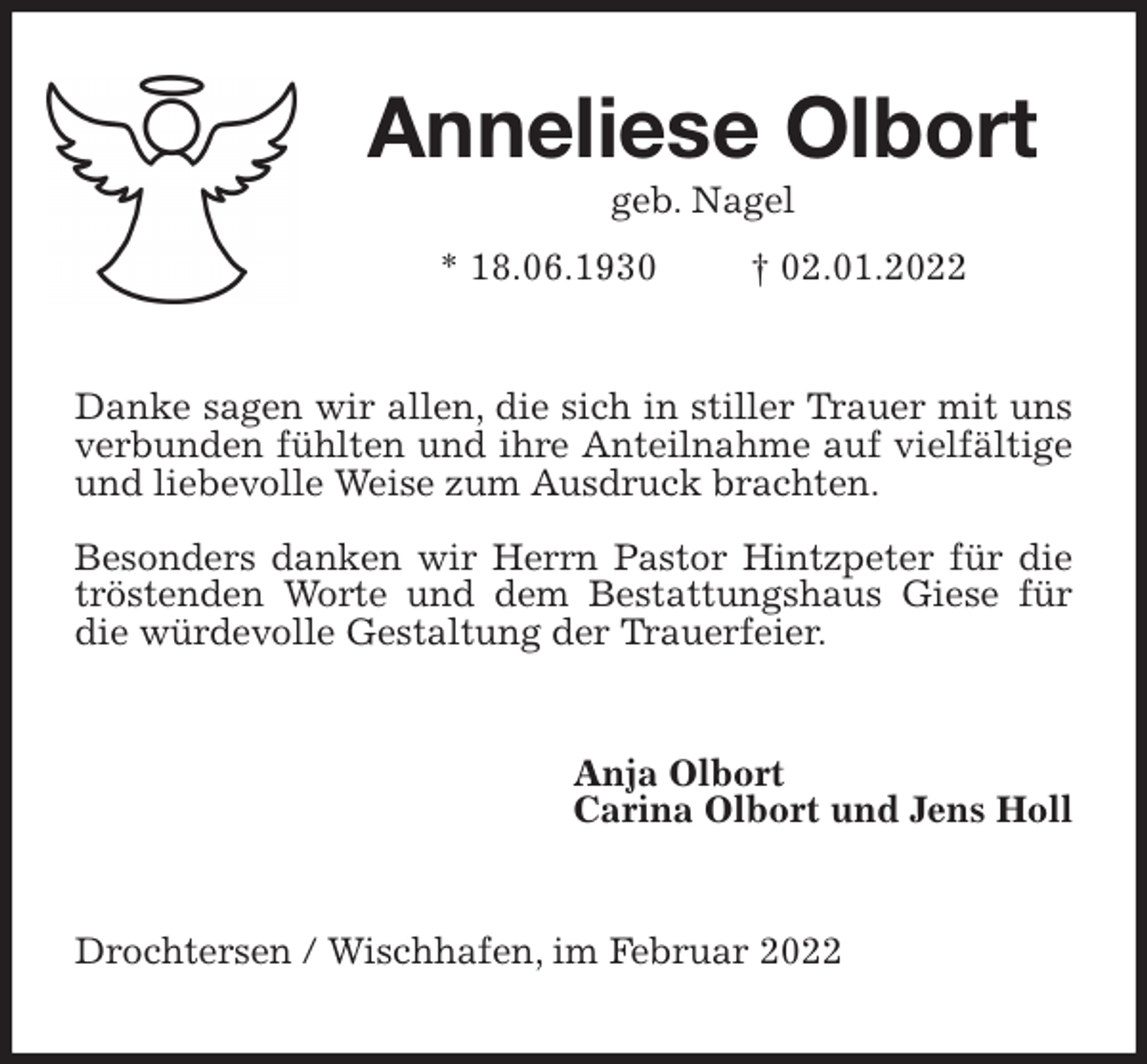 <p>Anneliese Olbort<br />geb. Nagel<br />* 18.06.1930 † 02.01.2022<br />Danke sagen wir allen, die sich in stiller Trauer mit uns verbunden fühlten und ihre Anteilnahme auf vielfältige und liebevolle Weise zum Ausdruck brachten.</p>
<p>Besonders danken wir Herrn Pastor Hintzpeter für die tröstenden Worte und dem Bestattungshaus Giese für die würdevolle Gestaltung der Trauerfeier.<br />Anja Olbort<br />Carina Olbort und Jens Holl<br />Drochtersen / Wischhafen, im Februar 2022</p>