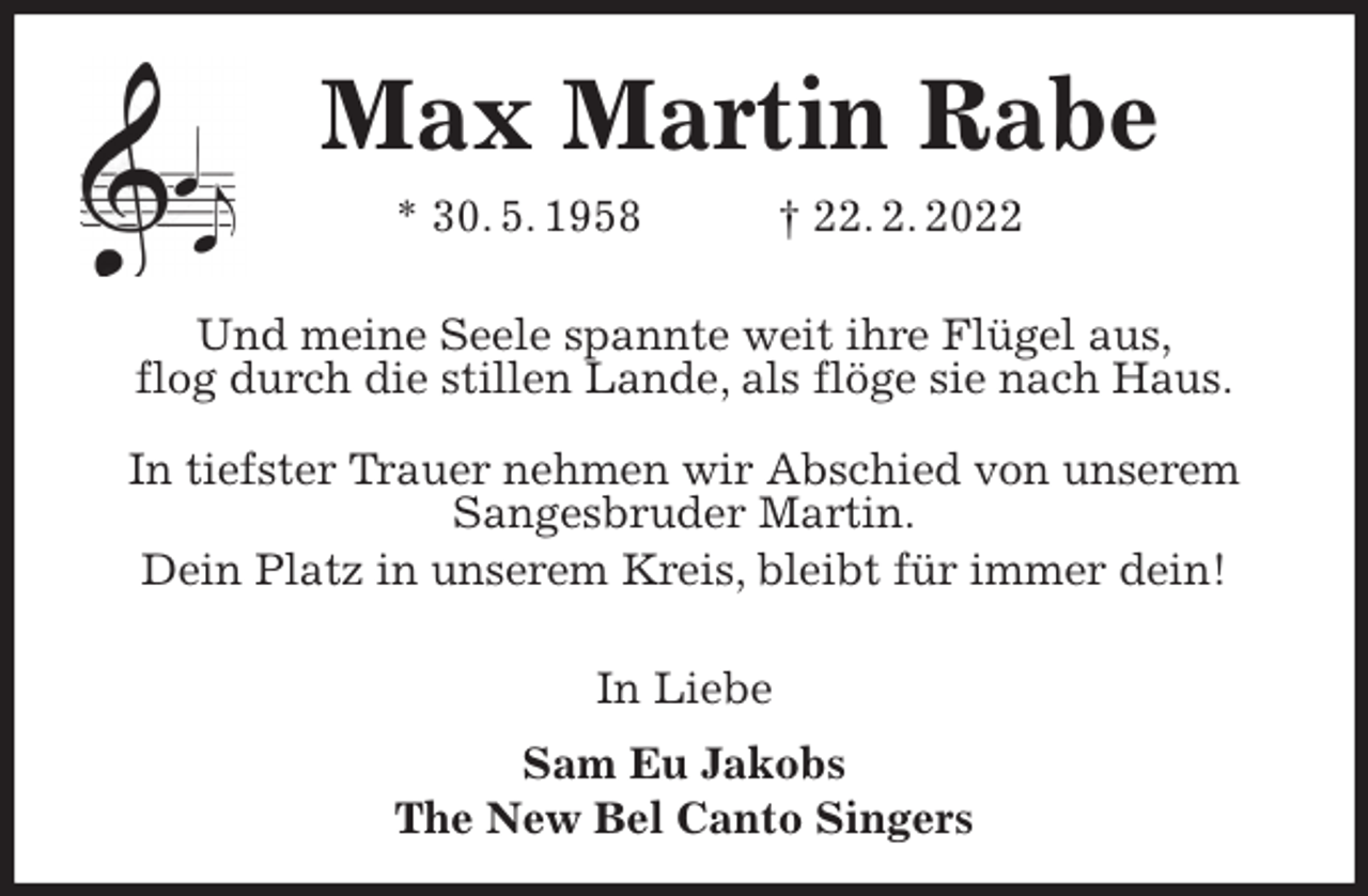 <p>Max Martin Rabe<br />* 30. 5. 1958 † 22. 2. 2022<br />Und meine Seele spannte weit ihre Flügel aus,<br />flog durch die stillen Lande, als flöge sie nach Haus.</p>
<p>In tiefster Trauer nehmen wir Abschied von unserem Sangesbruder Martin.<br />Dein Platz in unserem Kreis, bleibt für immer dein!</p>
<p>In Liebe<br />Sam Eu Jakobs<br />The New Bel Canto Singers</p>